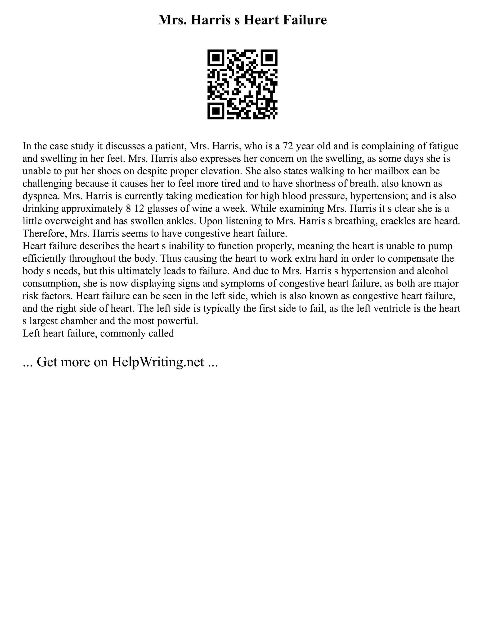 Mrs. Harris s Heart Failure
In the case study it discusses a patient, Mrs. Harris, who is a 72 year old and is complaining of fatigue
and swelling in her feet. Mrs. Harris also expresses her concern on the swelling, as some days she is
unable to put her shoes on despite proper elevation. She also states walking to her mailbox can be
challenging because it causes her to feel more tired and to have shortness of breath, also known as
dyspnea. Mrs. Harris is currently taking medication for high blood pressure, hypertension; and is also
drinking approximately 8 12 glasses of wine a week. While examining Mrs. Harris it s clear she is a
little overweight and has swollen ankles. Upon listening to Mrs. Harris s breathing, crackles are heard.
Therefore, Mrs. Harris seems to have congestive heart failure.
Heart failure describes the heart s inability to function properly, meaning the heart is unable to pump
efficiently throughout the body. Thus causing the heart to work extra hard in order to compensate the
body s needs, but this ultimately leads to failure. And due to Mrs. Harris s hypertension and alcohol
consumption, she is now displaying signs and symptoms of congestive heart failure, as both are major
risk factors. Heart failure can be seen in the left side, which is also known as congestive heart failure,
and the right side of heart. The left side is typically the first side to fail, as the left ventricle is the heart
s largest chamber and the most powerful.
Left heart failure, commonly called
... Get more on HelpWriting.net ...
 