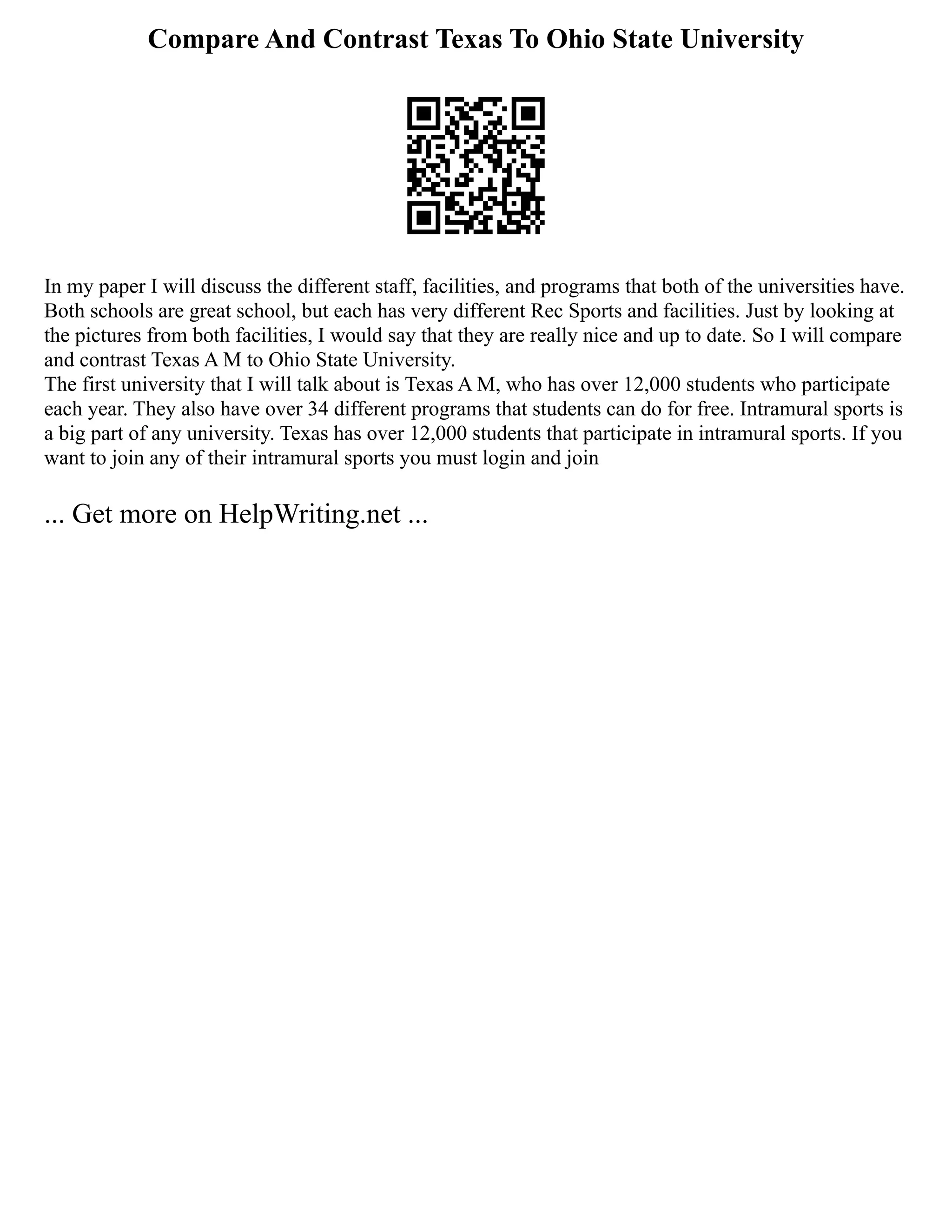 Compare And Contrast Texas To Ohio State University
In my paper I will discuss the different staff, facilities, and programs that both of the universities have.
Both schools are great school, but each has very different Rec Sports and facilities. Just by looking at
the pictures from both facilities, I would say that they are really nice and up to date. So I will compare
and contrast Texas A M to Ohio State University.
The first university that I will talk about is Texas A M, who has over 12,000 students who participate
each year. They also have over 34 different programs that students can do for free. Intramural sports is
a big part of any university. Texas has over 12,000 students that participate in intramural sports. If you
want to join any of their intramural sports you must login and join
... Get more on HelpWriting.net ...
 