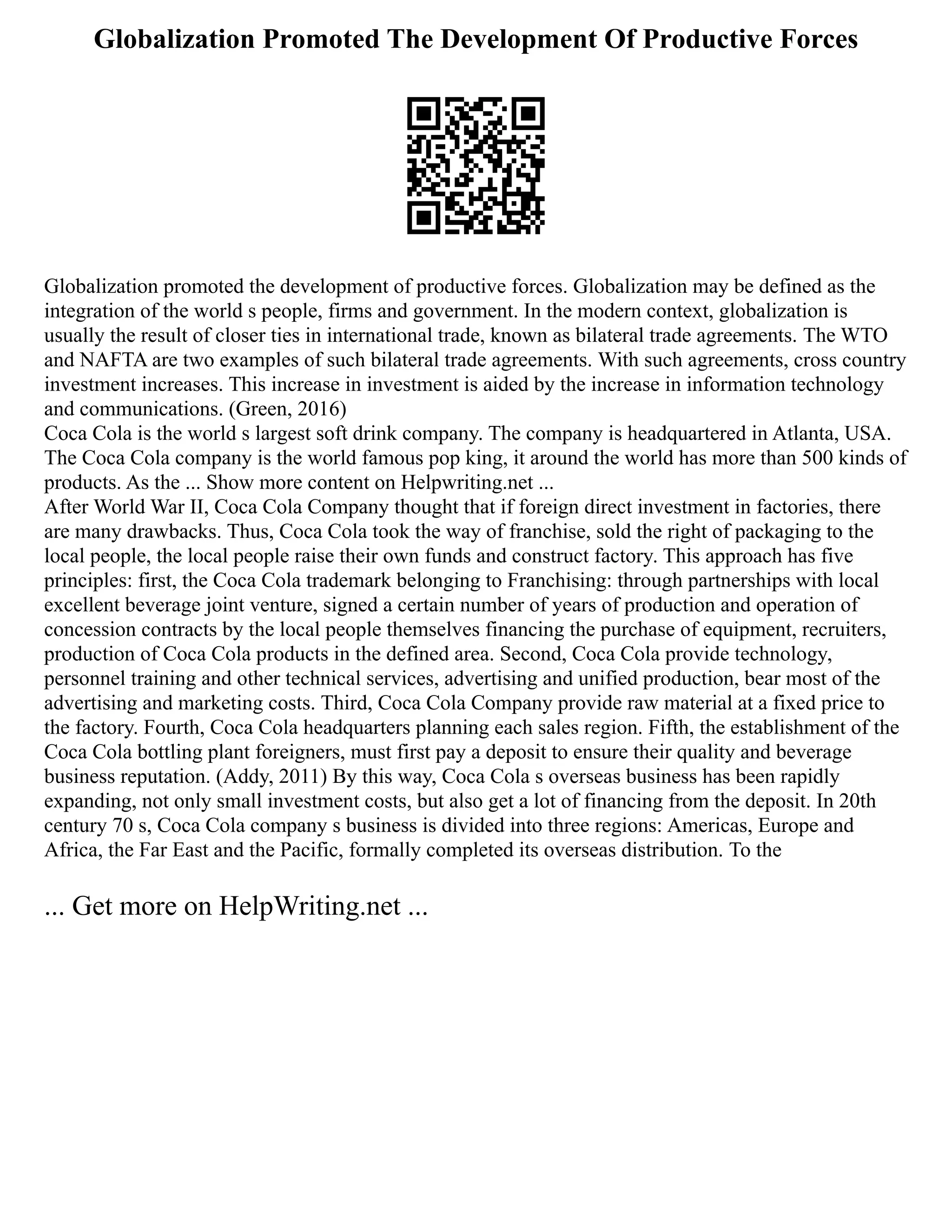 Globalization Promoted The Development Of Productive Forces
Globalization promoted the development of productive forces. Globalization may be defined as the
integration of the world s people, firms and government. In the modern context, globalization is
usually the result of closer ties in international trade, known as bilateral trade agreements. The WTO
and NAFTA are two examples of such bilateral trade agreements. With such agreements, cross country
investment increases. This increase in investment is aided by the increase in information technology
and communications. (Green, 2016)
Coca Cola is the world s largest soft drink company. The company is headquartered in Atlanta, USA.
The Coca Cola company is the world famous pop king, it around the world has more than 500 kinds of
products. As the ... Show more content on Helpwriting.net ...
After World War II, Coca Cola Company thought that if foreign direct investment in factories, there
are many drawbacks. Thus, Coca Cola took the way of franchise, sold the right of packaging to the
local people, the local people raise their own funds and construct factory. This approach has five
principles: first, the Coca Cola trademark belonging to Franchising: through partnerships with local
excellent beverage joint venture, signed a certain number of years of production and operation of
concession contracts by the local people themselves financing the purchase of equipment, recruiters,
production of Coca Cola products in the defined area. Second, Coca Cola provide technology,
personnel training and other technical services, advertising and unified production, bear most of the
advertising and marketing costs. Third, Coca Cola Company provide raw material at a fixed price to
the factory. Fourth, Coca Cola headquarters planning each sales region. Fifth, the establishment of the
Coca Cola bottling plant foreigners, must first pay a deposit to ensure their quality and beverage
business reputation. (Addy, 2011) By this way, Coca Cola s overseas business has been rapidly
expanding, not only small investment costs, but also get a lot of financing from the deposit. In 20th
century 70 s, Coca Cola company s business is divided into three regions: Americas, Europe and
Africa, the Far East and the Pacific, formally completed its overseas distribution. To the
... Get more on HelpWriting.net ...
 