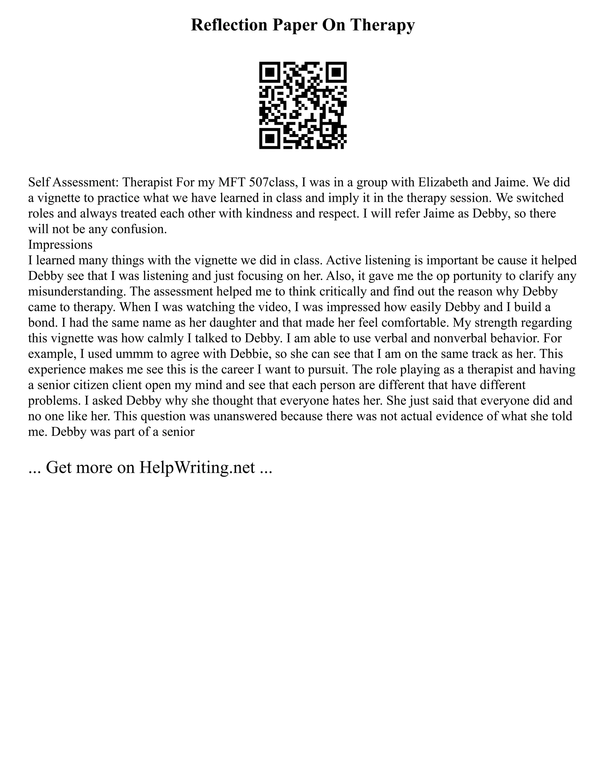 Reflection Paper On Therapy
Self Assessment: Therapist For my MFT 507class, I was in a group with Elizabeth and Jaime. We did
a vignette to practice what we have learned in class and imply it in the therapy session. We switched
roles and always treated each other with kindness and respect. I will refer Jaime as Debby, so there
will not be any confusion.
Impressions
I learned many things with the vignette we did in class. Active listening is important be cause it helped
Debby see that I was listening and just focusing on her. Also, it gave me the op portunity to clarify any
misunderstanding. The assessment helped me to think critically and find out the reason why Debby
came to therapy. When I was watching the video, I was impressed how easily Debby and I build a
bond. I had the same name as her daughter and that made her feel comfortable. My strength regarding
this vignette was how calmly I talked to Debby. I am able to use verbal and nonverbal behavior. For
example, I used ummm to agree with Debbie, so she can see that I am on the same track as her. This
experience makes me see this is the career I want to pursuit. The role playing as a therapist and having
a senior citizen client open my mind and see that each person are different that have different
problems. I asked Debby why she thought that everyone hates her. She just said that everyone did and
no one like her. This question was unanswered because there was not actual evidence of what she told
me. Debby was part of a senior
... Get more on HelpWriting.net ...
 