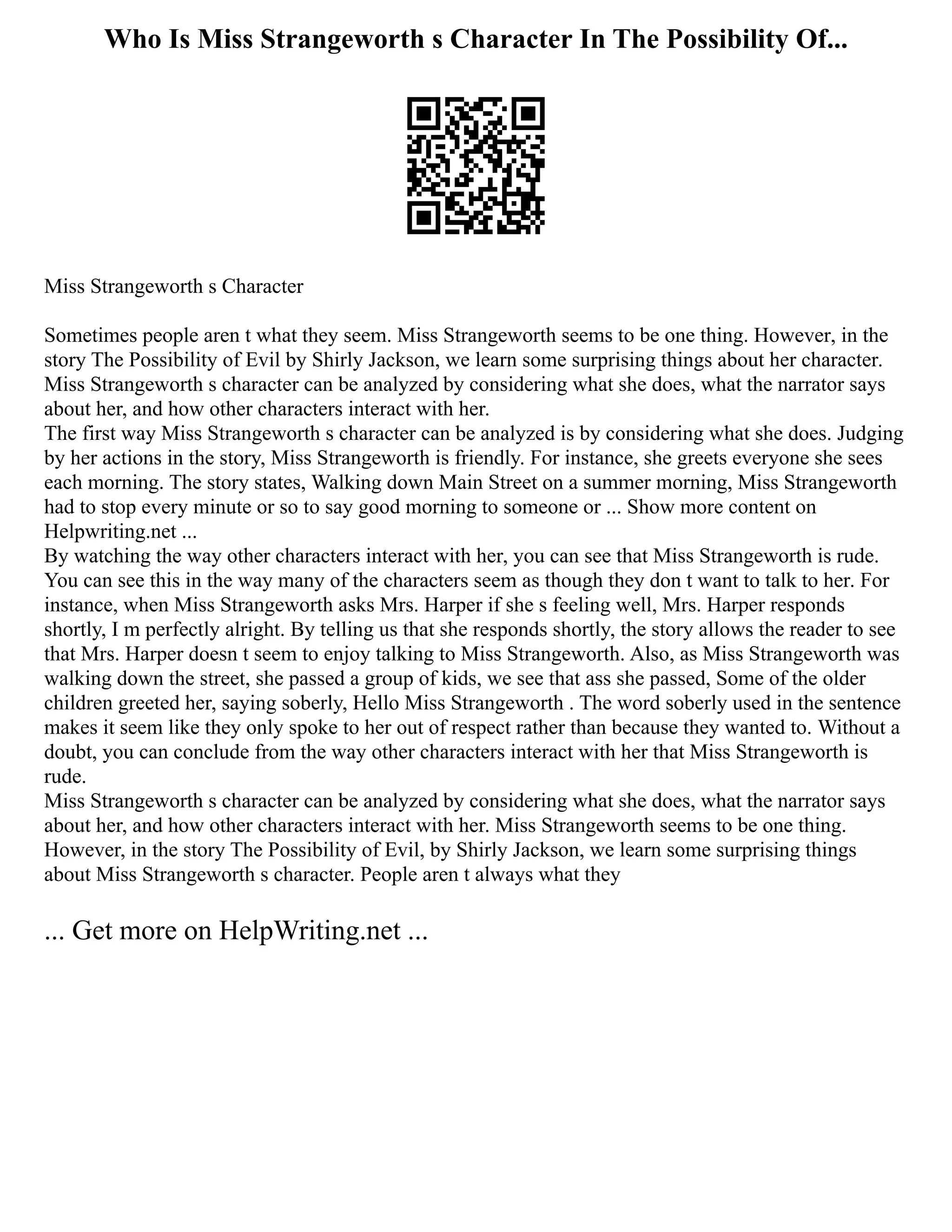 Who Is Miss Strangeworth s Character In The Possibility Of...
Miss Strangeworth s Character
Sometimes people aren t what they seem. Miss Strangeworth seems to be one thing. However, in the
story The Possibility of Evil by Shirly Jackson, we learn some surprising things about her character.
Miss Strangeworth s character can be analyzed by considering what she does, what the narrator says
about her, and how other characters interact with her.
The first way Miss Strangeworth s character can be analyzed is by considering what she does. Judging
by her actions in the story, Miss Strangeworth is friendly. For instance, she greets everyone she sees
each morning. The story states, Walking down Main Street on a summer morning, Miss Strangeworth
had to stop every minute or so to say good morning to someone or ... Show more content on
Helpwriting.net ...
By watching the way other characters interact with her, you can see that Miss Strangeworth is rude.
You can see this in the way many of the characters seem as though they don t want to talk to her. For
instance, when Miss Strangeworth asks Mrs. Harper if she s feeling well, Mrs. Harper responds
shortly, I m perfectly alright. By telling us that she responds shortly, the story allows the reader to see
that Mrs. Harper doesn t seem to enjoy talking to Miss Strangeworth. Also, as Miss Strangeworth was
walking down the street, she passed a group of kids, we see that ass she passed, Some of the older
children greeted her, saying soberly, Hello Miss Strangeworth . The word soberly used in the sentence
makes it seem like they only spoke to her out of respect rather than because they wanted to. Without a
doubt, you can conclude from the way other characters interact with her that Miss Strangeworth is
rude.
Miss Strangeworth s character can be analyzed by considering what she does, what the narrator says
about her, and how other characters interact with her. Miss Strangeworth seems to be one thing.
However, in the story The Possibility of Evil, by Shirly Jackson, we learn some surprising things
about Miss Strangeworth s character. People aren t always what they
... Get more on HelpWriting.net ...
 