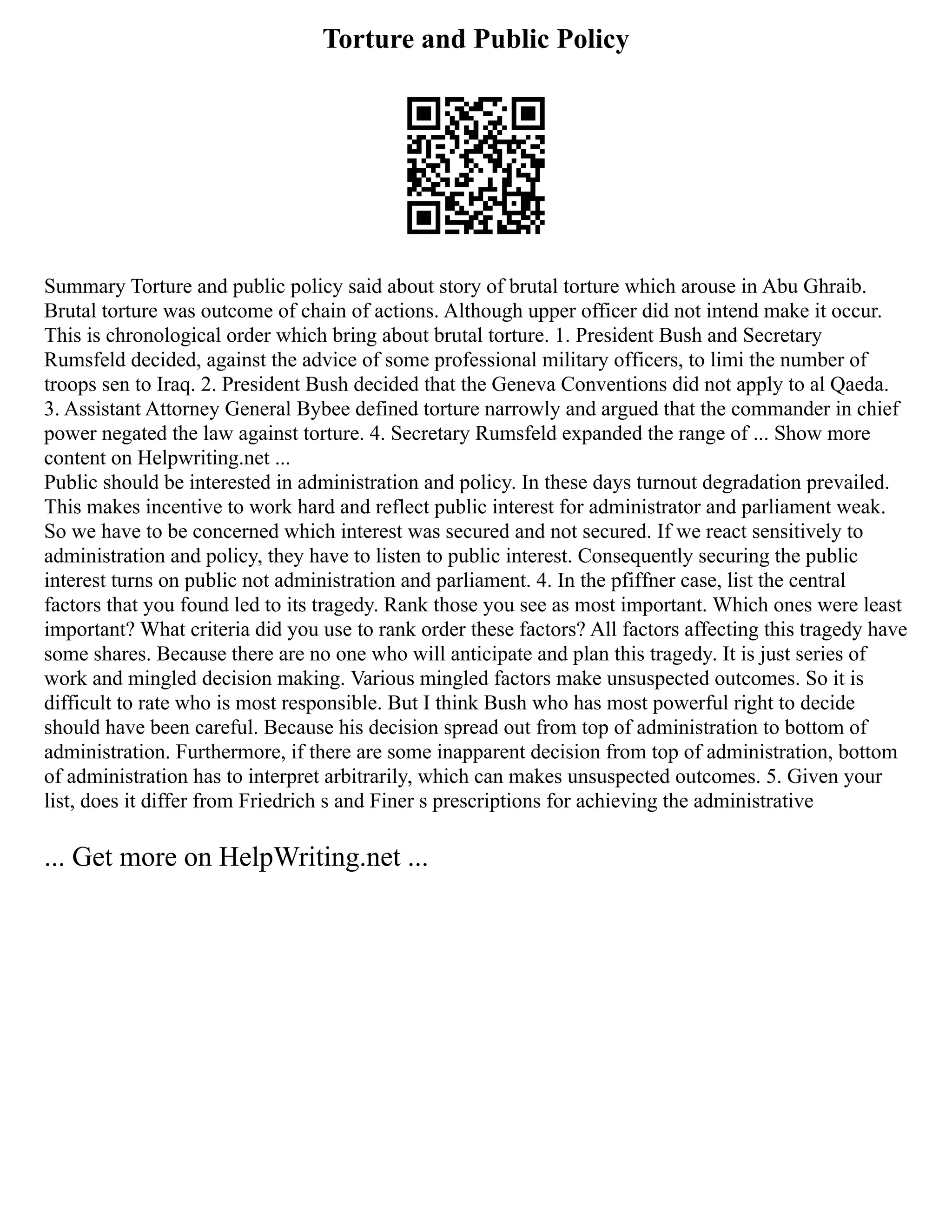 Torture and Public Policy
Summary Torture and public policy said about story of brutal torture which arouse in Abu Ghraib.
Brutal torture was outcome of chain of actions. Although upper officer did not intend make it occur.
This is chronological order which bring about brutal torture. 1. President Bush and Secretary
Rumsfeld decided, against the advice of some professional military officers, to limi the number of
troops sen to Iraq. 2. President Bush decided that the Geneva Conventions did not apply to al Qaeda.
3. Assistant Attorney General Bybee defined torture narrowly and argued that the commander in chief
power negated the law against torture. 4. Secretary Rumsfeld expanded the range of ... Show more
content on Helpwriting.net ...
Public should be interested in administration and policy. In these days turnout degradation prevailed.
This makes incentive to work hard and reflect public interest for administrator and parliament weak.
So we have to be concerned which interest was secured and not secured. If we react sensitively to
administration and policy, they have to listen to public interest. Consequently securing the public
interest turns on public not administration and parliament. 4. In the pfiffner case, list the central
factors that you found led to its tragedy. Rank those you see as most important. Which ones were least
important? What criteria did you use to rank order these factors? All factors affecting this tragedy have
some shares. Because there are no one who will anticipate and plan this tragedy. It is just series of
work and mingled decision making. Various mingled factors make unsuspected outcomes. So it is
difficult to rate who is most responsible. But I think Bush who has most powerful right to decide
should have been careful. Because his decision spread out from top of administration to bottom of
administration. Furthermore, if there are some inapparent decision from top of administration, bottom
of administration has to interpret arbitrarily, which can makes unsuspected outcomes. 5. Given your
list, does it differ from Friedrich s and Finer s prescriptions for achieving the administrative
... Get more on HelpWriting.net ...
 