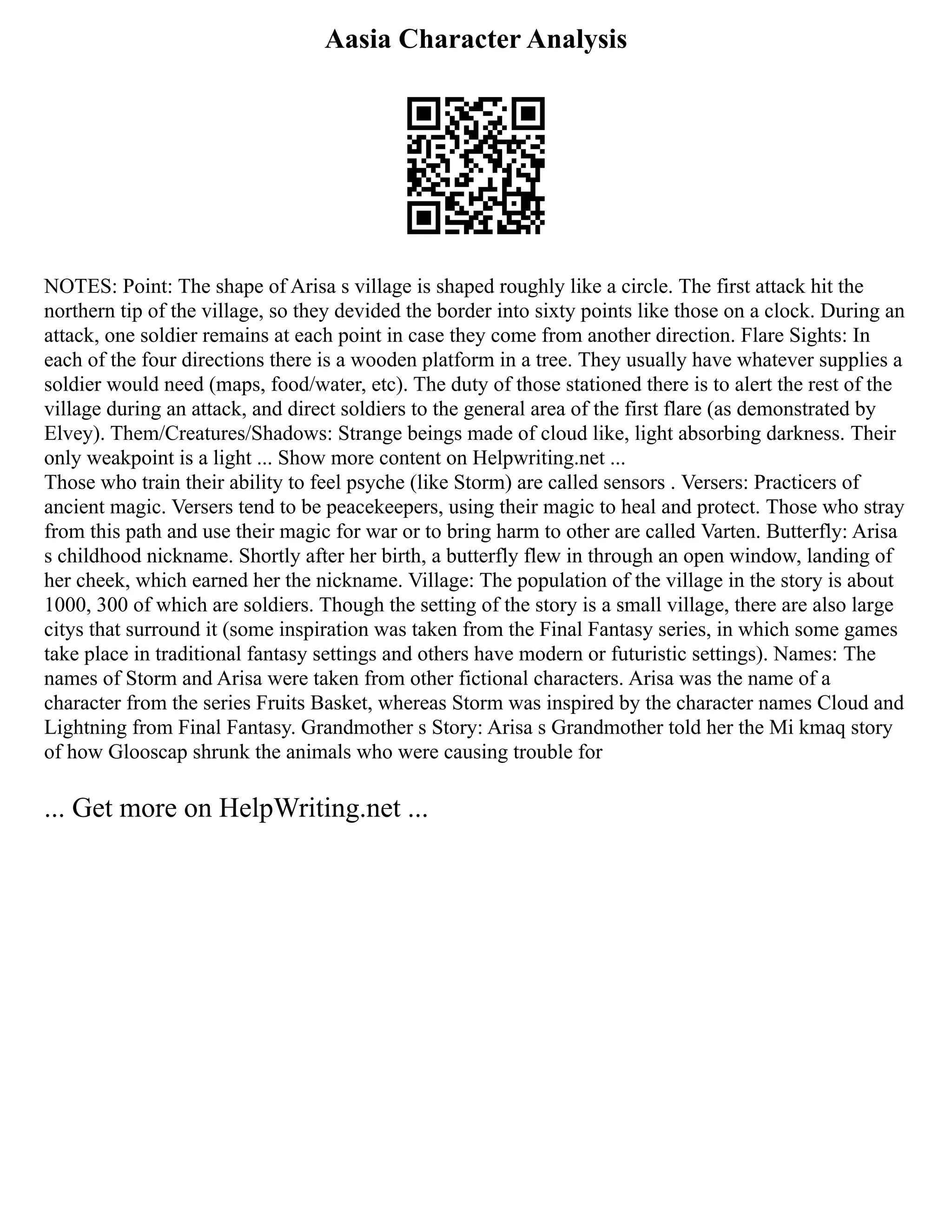Aasia Character Analysis
NOTES: Point: The shape of Arisa s village is shaped roughly like a circle. The first attack hit the
northern tip of the village, so they devided the border into sixty points like those on a clock. During an
attack, one soldier remains at each point in case they come from another direction. Flare Sights: In
each of the four directions there is a wooden platform in a tree. They usually have whatever supplies a
soldier would need (maps, food/water, etc). The duty of those stationed there is to alert the rest of the
village during an attack, and direct soldiers to the general area of the first flare (as demonstrated by
Elvey). Them/Creatures/Shadows: Strange beings made of cloud like, light absorbing darkness. Their
only weakpoint is a light ... Show more content on Helpwriting.net ...
Those who train their ability to feel psyche (like Storm) are called sensors . Versers: Practicers of
ancient magic. Versers tend to be peacekeepers, using their magic to heal and protect. Those who stray
from this path and use their magic for war or to bring harm to other are called Varten. Butterfly: Arisa
s childhood nickname. Shortly after her birth, a butterfly flew in through an open window, landing of
her cheek, which earned her the nickname. Village: The population of the village in the story is about
1000, 300 of which are soldiers. Though the setting of the story is a small village, there are also large
citys that surround it (some inspiration was taken from the Final Fantasy series, in which some games
take place in traditional fantasy settings and others have modern or futuristic settings). Names: The
names of Storm and Arisa were taken from other fictional characters. Arisa was the name of a
character from the series Fruits Basket, whereas Storm was inspired by the character names Cloud and
Lightning from Final Fantasy. Grandmother s Story: Arisa s Grandmother told her the Mi kmaq story
of how Glooscap shrunk the animals who were causing trouble for
... Get more on HelpWriting.net ...
 