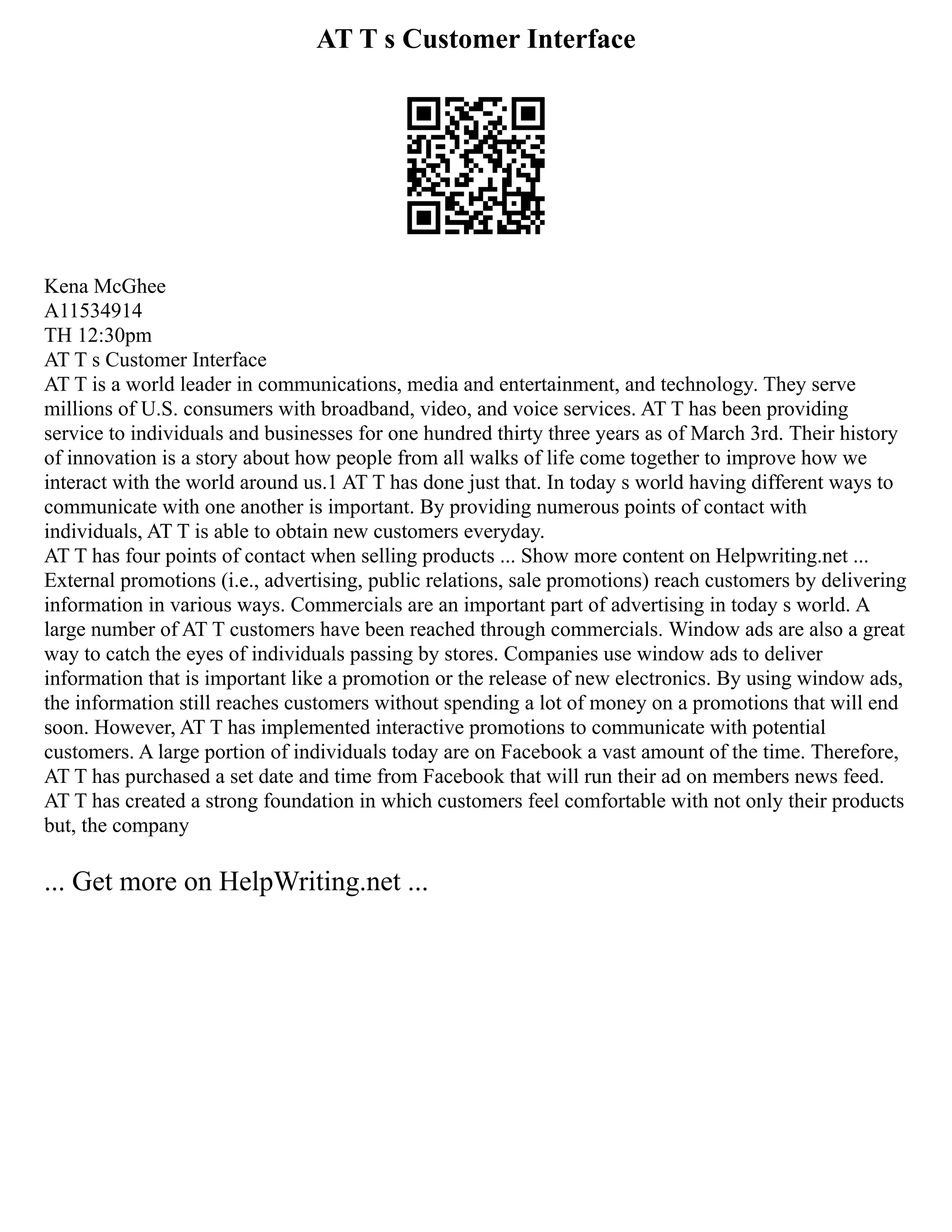 AT T s Customer Interface
Kena McGhee
A11534914
TH 12:30pm
AT T s Customer Interface
AT T is a world leader in communications, media and entertainment, and technology. They serve
millions of U.S. consumers with broadband, video, and voice services. AT T has been providing
service to individuals and businesses for one hundred thirty three years as of March 3rd. Their history
of innovation is a story about how people from all walks of life come together to improve how we
interact with the world around us.1 AT T has done just that. In today s world having different ways to
communicate with one another is important. By providing numerous points of contact with
individuals, AT T is able to obtain new customers everyday.
AT T has four points of contact when selling products ... Show more content on Helpwriting.net ...
External promotions (i.e., advertising, public relations, sale promotions) reach customers by delivering
information in various ways. Commercials are an important part of advertising in today s world. A
large number of AT T customers have been reached through commercials. Window ads are also a great
way to catch the eyes of individuals passing by stores. Companies use window ads to deliver
information that is important like a promotion or the release of new electronics. By using window ads,
the information still reaches customers without spending a lot of money on a promotions that will end
soon. However, AT T has implemented interactive promotions to communicate with potential
customers. A large portion of individuals today are on Facebook a vast amount of the time. Therefore,
AT T has purchased a set date and time from Facebook that will run their ad on members news feed.
AT T has created a strong foundation in which customers feel comfortable with not only their products
but, the company
... Get more on HelpWriting.net ...
 