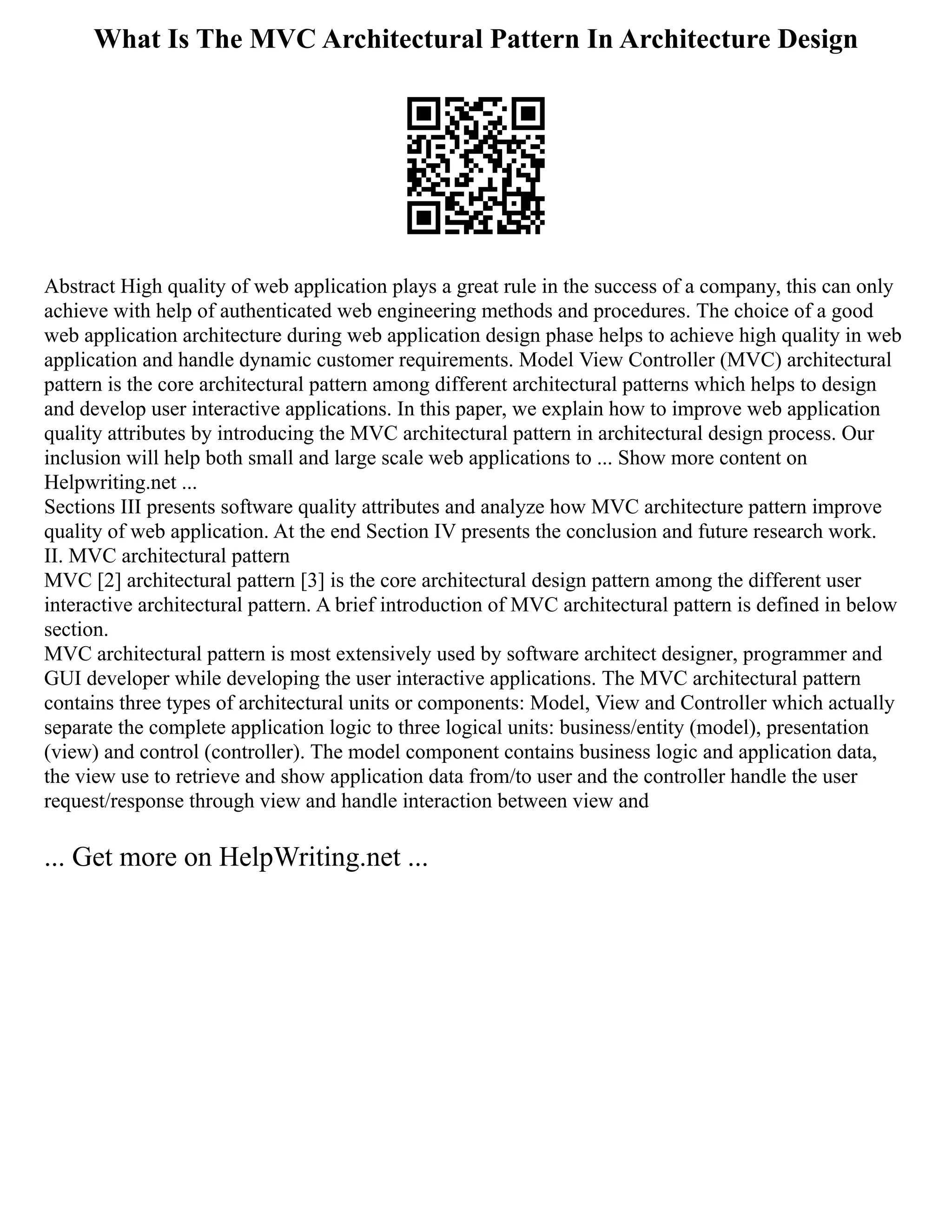 What Is The MVC Architectural Pattern In Architecture Design
Abstract High quality of web application plays a great rule in the success of a company, this can only
achieve with help of authenticated web engineering methods and procedures. The choice of a good
web application architecture during web application design phase helps to achieve high quality in web
application and handle dynamic customer requirements. Model View Controller (MVC) architectural
pattern is the core architectural pattern among different architectural patterns which helps to design
and develop user interactive applications. In this paper, we explain how to improve web application
quality attributes by introducing the MVC architectural pattern in architectural design process. Our
inclusion will help both small and large scale web applications to ... Show more content on
Helpwriting.net ...
Sections III presents software quality attributes and analyze how MVC architecture pattern improve
quality of web application. At the end Section IV presents the conclusion and future research work.
II. MVC architectural pattern
MVC [2] architectural pattern [3] is the core architectural design pattern among the different user
interactive architectural pattern. A brief introduction of MVC architectural pattern is defined in below
section.
MVC architectural pattern is most extensively used by software architect designer, programmer and
GUI developer while developing the user interactive applications. The MVC architectural pattern
contains three types of architectural units or components: Model, View and Controller which actually
separate the complete application logic to three logical units: business/entity (model), presentation
(view) and control (controller). The model component contains business logic and application data,
the view use to retrieve and show application data from/to user and the controller handle the user
request/response through view and handle interaction between view and
... Get more on HelpWriting.net ...
 