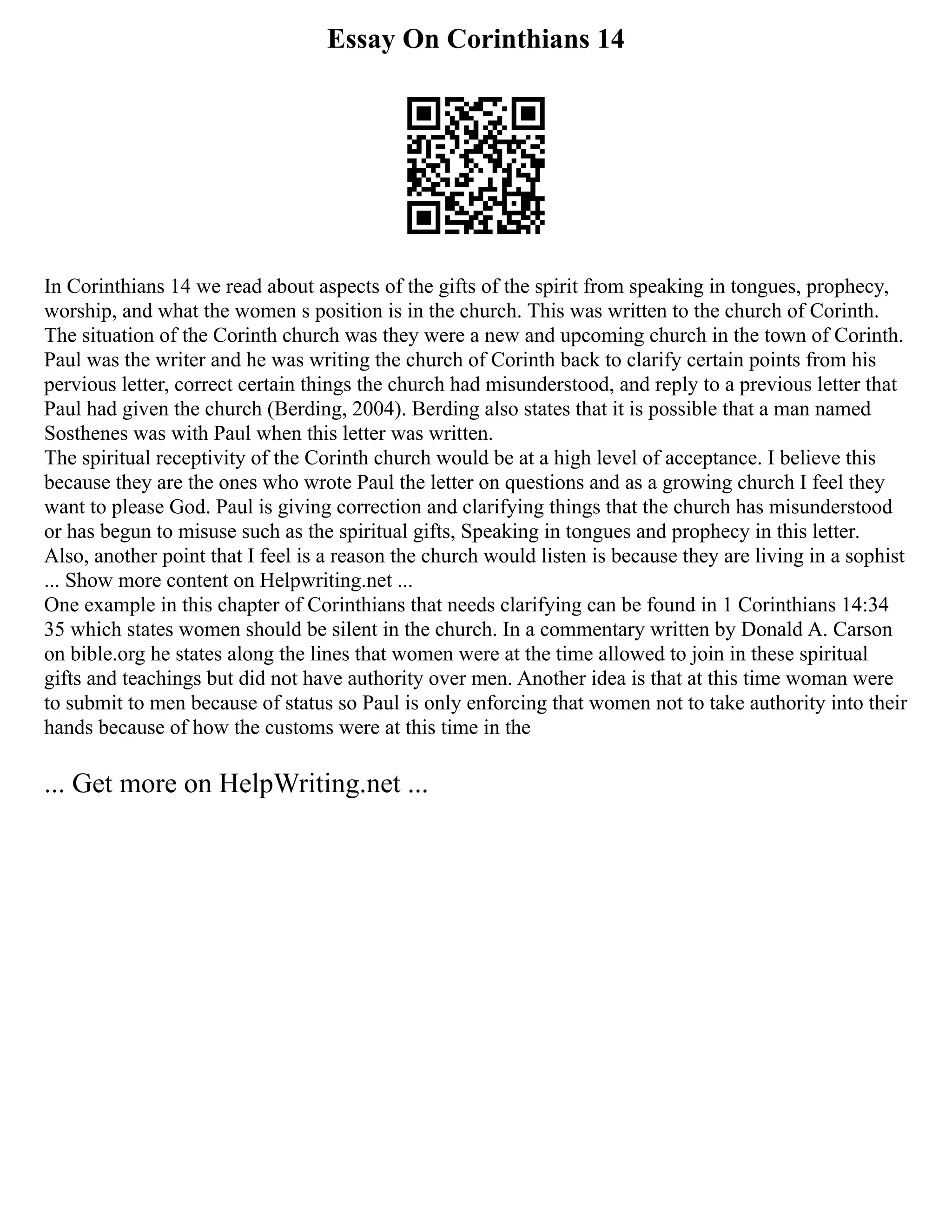 Essay On Corinthians 14
In Corinthians 14 we read about aspects of the gifts of the spirit from speaking in tongues, prophecy,
worship, and what the women s position is in the church. This was written to the church of Corinth.
The situation of the Corinth church was they were a new and upcoming church in the town of Corinth.
Paul was the writer and he was writing the church of Corinth back to clarify certain points from his
pervious letter, correct certain things the church had misunderstood, and reply to a previous letter that
Paul had given the church (Berding, 2004). Berding also states that it is possible that a man named
Sosthenes was with Paul when this letter was written.
The spiritual receptivity of the Corinth church would be at a high level of acceptance. I believe this
because they are the ones who wrote Paul the letter on questions and as a growing church I feel they
want to please God. Paul is giving correction and clarifying things that the church has misunderstood
or has begun to misuse such as the spiritual gifts, Speaking in tongues and prophecy in this letter.
Also, another point that I feel is a reason the church would listen is because they are living in a sophist
... Show more content on Helpwriting.net ...
One example in this chapter of Corinthians that needs clarifying can be found in 1 Corinthians 14:34
35 which states women should be silent in the church. In a commentary written by Donald A. Carson
on bible.org he states along the lines that women were at the time allowed to join in these spiritual
gifts and teachings but did not have authority over men. Another idea is that at this time woman were
to submit to men because of status so Paul is only enforcing that women not to take authority into their
hands because of how the customs were at this time in the
... Get more on HelpWriting.net ...
 