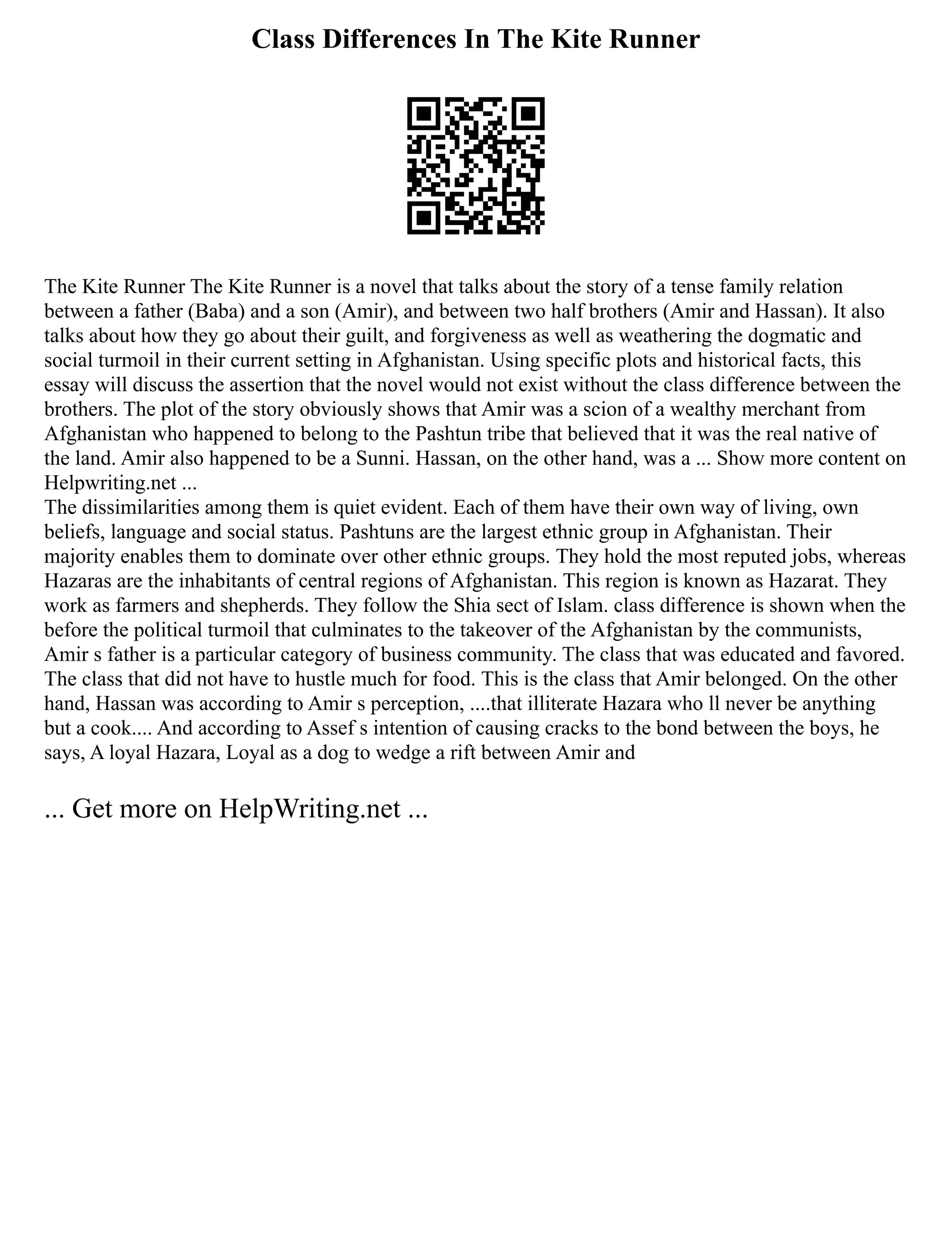 Class Differences In The Kite Runner
The Kite Runner The Kite Runner is a novel that talks about the story of a tense family relation
between a father (Baba) and a son (Amir), and between two half brothers (Amir and Hassan). It also
talks about how they go about their guilt, and forgiveness as well as weathering the dogmatic and
social turmoil in their current setting in Afghanistan. Using specific plots and historical facts, this
essay will discuss the assertion that the novel would not exist without the class difference between the
brothers. The plot of the story obviously shows that Amir was a scion of a wealthy merchant from
Afghanistan who happened to belong to the Pashtun tribe that believed that it was the real native of
the land. Amir also happened to be a Sunni. Hassan, on the other hand, was a ... Show more content on
Helpwriting.net ...
The dissimilarities among them is quiet evident. Each of them have their own way of living, own
beliefs, language and social status. Pashtuns are the largest ethnic group in Afghanistan. Their
majority enables them to dominate over other ethnic groups. They hold the most reputed jobs, whereas
Hazaras are the inhabitants of central regions of Afghanistan. This region is known as Hazarat. They
work as farmers and shepherds. They follow the Shia sect of Islam. class difference is shown when the
before the political turmoil that culminates to the takeover of the Afghanistan by the communists,
Amir s father is a particular category of business community. The class that was educated and favored.
The class that did not have to hustle much for food. This is the class that Amir belonged. On the other
hand, Hassan was according to Amir s perception, ....that illiterate Hazara who ll never be anything
but a cook.... And according to Assef s intention of causing cracks to the bond between the boys, he
says, A loyal Hazara, Loyal as a dog to wedge a rift between Amir and
... Get more on HelpWriting.net ...
 