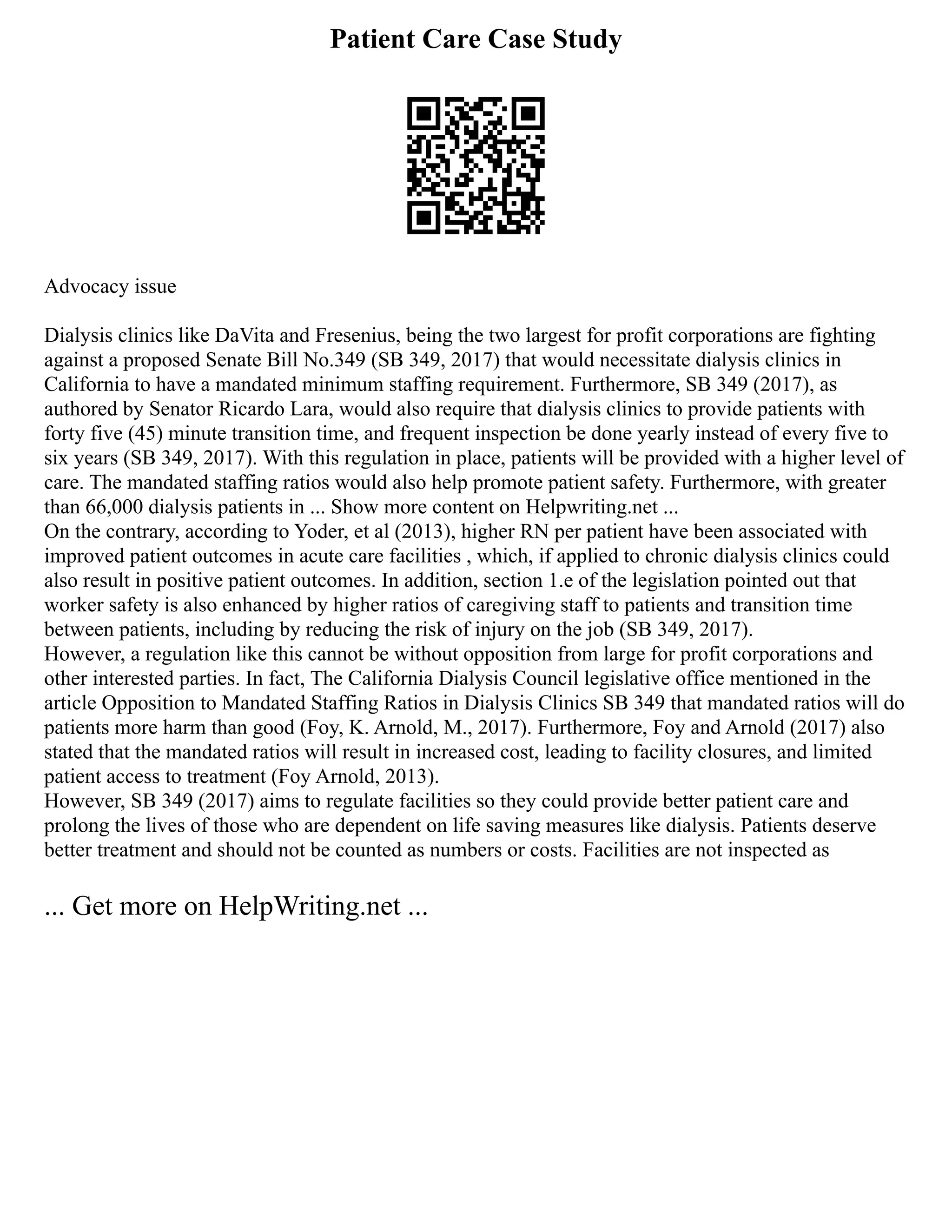 Patient Care Case Study
Advocacy issue
Dialysis clinics like DaVita and Fresenius, being the two largest for profit corporations are fighting
against a proposed Senate Bill No.349 (SB 349, 2017) that would necessitate dialysis clinics in
California to have a mandated minimum staffing requirement. Furthermore, SB 349 (2017), as
authored by Senator Ricardo Lara, would also require that dialysis clinics to provide patients with
forty five (45) minute transition time, and frequent inspection be done yearly instead of every five to
six years (SB 349, 2017). With this regulation in place, patients will be provided with a higher level of
care. The mandated staffing ratios would also help promote patient safety. Furthermore, with greater
than 66,000 dialysis patients in ... Show more content on Helpwriting.net ...
On the contrary, according to Yoder, et al (2013), higher RN per patient have been associated with
improved patient outcomes in acute care facilities , which, if applied to chronic dialysis clinics could
also result in positive patient outcomes. In addition, section 1.e of the legislation pointed out that
worker safety is also enhanced by higher ratios of caregiving staff to patients and transition time
between patients, including by reducing the risk of injury on the job (SB 349, 2017).
However, a regulation like this cannot be without opposition from large for profit corporations and
other interested parties. In fact, The California Dialysis Council legislative office mentioned in the
article Opposition to Mandated Staffing Ratios in Dialysis Clinics SB 349 that mandated ratios will do
patients more harm than good (Foy, K. Arnold, M., 2017). Furthermore, Foy and Arnold (2017) also
stated that the mandated ratios will result in increased cost, leading to facility closures, and limited
patient access to treatment (Foy Arnold, 2013).
However, SB 349 (2017) aims to regulate facilities so they could provide better patient care and
prolong the lives of those who are dependent on life saving measures like dialysis. Patients deserve
better treatment and should not be counted as numbers or costs. Facilities are not inspected as
... Get more on HelpWriting.net ...
 