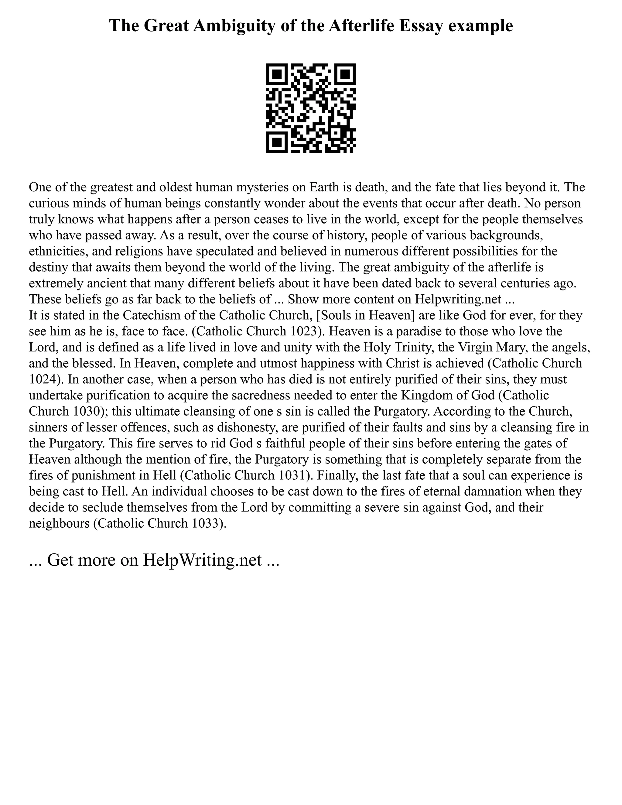 The Great Ambiguity of the Afterlife Essay example
One of the greatest and oldest human mysteries on Earth is death, and the fate that lies beyond it. The
curious minds of human beings constantly wonder about the events that occur after death. No person
truly knows what happens after a person ceases to live in the world, except for the people themselves
who have passed away. As a result, over the course of history, people of various backgrounds,
ethnicities, and religions have speculated and believed in numerous different possibilities for the
destiny that awaits them beyond the world of the living. The great ambiguity of the afterlife is
extremely ancient that many different beliefs about it have been dated back to several centuries ago.
These beliefs go as far back to the beliefs of ... Show more content on Helpwriting.net ...
It is stated in the Catechism of the Catholic Church, [Souls in Heaven] are like God for ever, for they
see him as he is, face to face. (Catholic Church 1023). Heaven is a paradise to those who love the
Lord, and is defined as a life lived in love and unity with the Holy Trinity, the Virgin Mary, the angels,
and the blessed. In Heaven, complete and utmost happiness with Christ is achieved (Catholic Church
1024). In another case, when a person who has died is not entirely purified of their sins, they must
undertake purification to acquire the sacredness needed to enter the Kingdom of God (Catholic
Church 1030); this ultimate cleansing of one s sin is called the Purgatory. According to the Church,
sinners of lesser offences, such as dishonesty, are purified of their faults and sins by a cleansing fire in
the Purgatory. This fire serves to rid God s faithful people of their sins before entering the gates of
Heaven although the mention of fire, the Purgatory is something that is completely separate from the
fires of punishment in Hell (Catholic Church 1031). Finally, the last fate that a soul can experience is
being cast to Hell. An individual chooses to be cast down to the fires of eternal damnation when they
decide to seclude themselves from the Lord by committing a severe sin against God, and their
neighbours (Catholic Church 1033).
... Get more on HelpWriting.net ...
 