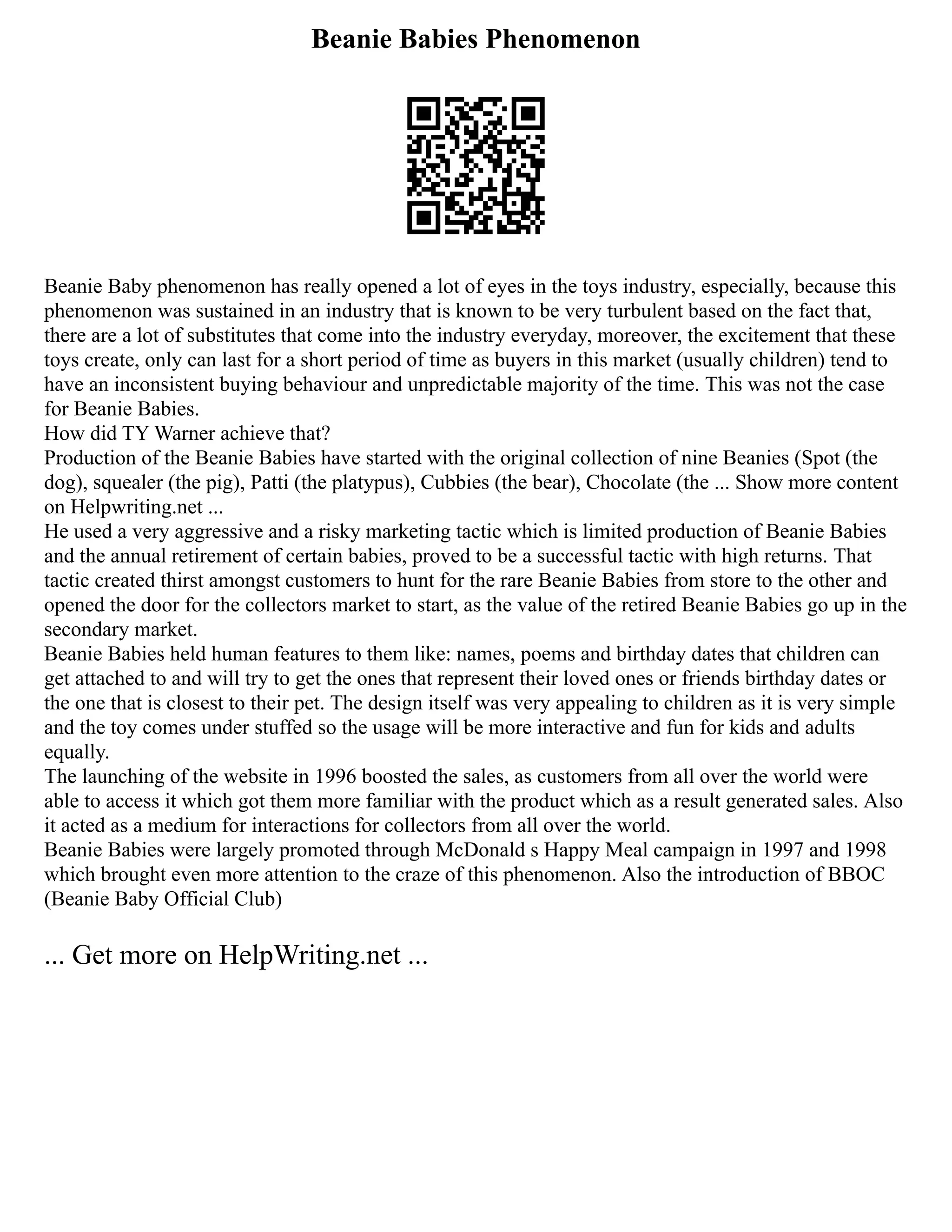 Beanie Babies Phenomenon
Beanie Baby phenomenon has really opened a lot of eyes in the toys industry, especially, because this
phenomenon was sustained in an industry that is known to be very turbulent based on the fact that,
there are a lot of substitutes that come into the industry everyday, moreover, the excitement that these
toys create, only can last for a short period of time as buyers in this market (usually children) tend to
have an inconsistent buying behaviour and unpredictable majority of the time. This was not the case
for Beanie Babies.
How did TY Warner achieve that?
Production of the Beanie Babies have started with the original collection of nine Beanies (Spot (the
dog), squealer (the pig), Patti (the platypus), Cubbies (the bear), Chocolate (the ... Show more content
on Helpwriting.net ...
He used a very aggressive and a risky marketing tactic which is limited production of Beanie Babies
and the annual retirement of certain babies, proved to be a successful tactic with high returns. That
tactic created thirst amongst customers to hunt for the rare Beanie Babies from store to the other and
opened the door for the collectors market to start, as the value of the retired Beanie Babies go up in the
secondary market.
Beanie Babies held human features to them like: names, poems and birthday dates that children can
get attached to and will try to get the ones that represent their loved ones or friends birthday dates or
the one that is closest to their pet. The design itself was very appealing to children as it is very simple
and the toy comes under stuffed so the usage will be more interactive and fun for kids and adults
equally.
The launching of the website in 1996 boosted the sales, as customers from all over the world were
able to access it which got them more familiar with the product which as a result generated sales. Also
it acted as a medium for interactions for collectors from all over the world.
Beanie Babies were largely promoted through McDonald s Happy Meal campaign in 1997 and 1998
which brought even more attention to the craze of this phenomenon. Also the introduction of BBOC
(Beanie Baby Official Club)
... Get more on HelpWriting.net ...
 