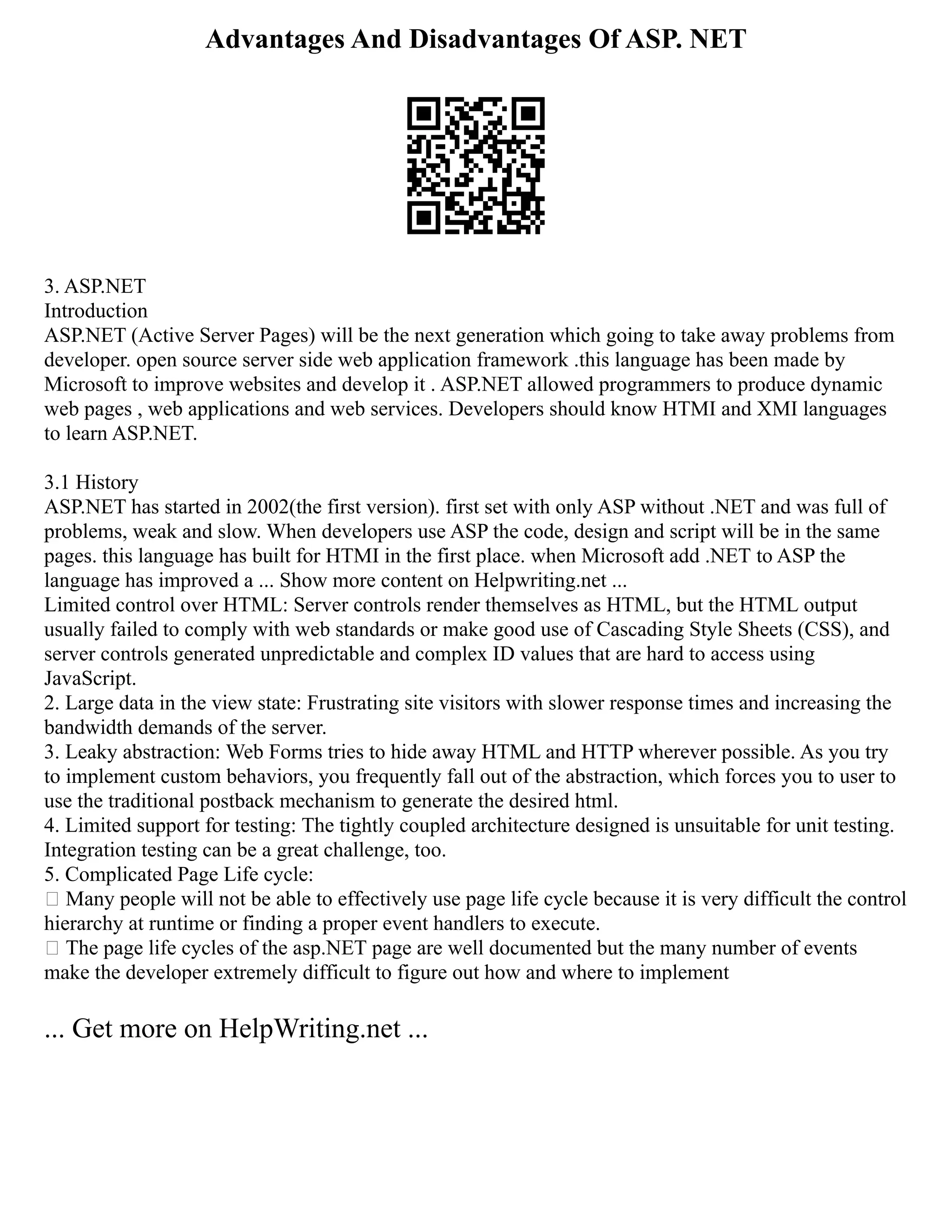 Advantages And Disadvantages Of ASP. NET
3. ASP.NET
Introduction
ASP.NET (Active Server Pages) will be the next generation which going to take away problems from
developer. open source server side web application framework .this language has been made by
Microsoft to improve websites and develop it . ASP.NET allowed programmers to produce dynamic
web pages , web applications and web services. Developers should know HTMI and XMI languages
to learn ASP.NET.
3.1 History
ASP.NET has started in 2002(the first version). first set with only ASP without .NET and was full of
problems, weak and slow. When developers use ASP the code, design and script will be in the same
pages. this language has built for HTMI in the first place. when Microsoft add .NET to ASP the
language has improved a ... Show more content on Helpwriting.net ...
Limited control over HTML: Server controls render themselves as HTML, but the HTML output
usually failed to comply with web standards or make good use of Cascading Style Sheets (CSS), and
server controls generated unpredictable and complex ID values that are hard to access using
JavaScript.
2. Large data in the view state: Frustrating site visitors with slower response times and increasing the
bandwidth demands of the server.
3. Leaky abstraction: Web Forms tries to hide away HTML and HTTP wherever possible. As you try
to implement custom behaviors, you frequently fall out of the abstraction, which forces you to user to
use the traditional postback mechanism to generate the desired html.
4. Limited support for testing: The tightly coupled architecture designed is unsuitable for unit testing.
Integration testing can be a great challenge, too.
5. Complicated Page Life cycle:
 Many people will not be able to effectively use page life cycle because it is very difficult the control
hierarchy at runtime or finding a proper event handlers to execute.
 The page life cycles of the asp.NET page are well documented but the many number of events
make the developer extremely difficult to figure out how and where to implement
... Get more on HelpWriting.net ...
 