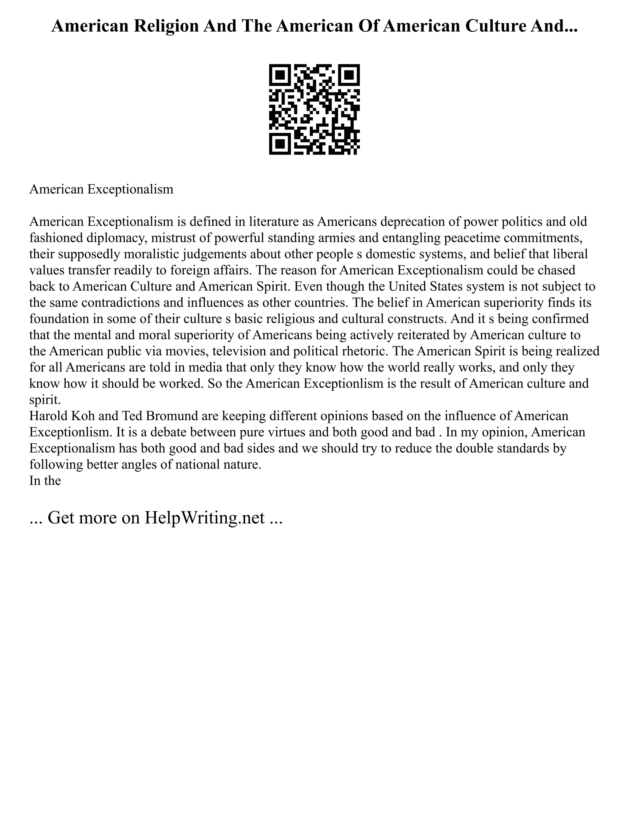 American Religion And The American Of American Culture And...
American Exceptionalism
American Exceptionalism is defined in literature as Americans deprecation of power politics and old
fashioned diplomacy, mistrust of powerful standing armies and entangling peacetime commitments,
their supposedly moralistic judgements about other people s domestic systems, and belief that liberal
values transfer readily to foreign affairs. The reason for American Exceptionalism could be chased
back to American Culture and American Spirit. Even though the United States system is not subject to
the same contradictions and influences as other countries. The belief in American superiority finds its
foundation in some of their culture s basic religious and cultural constructs. And it s being confirmed
that the mental and moral superiority of Americans being actively reiterated by American culture to
the American public via movies, television and political rhetoric. The American Spirit is being realized
for all Americans are told in media that only they know how the world really works, and only they
know how it should be worked. So the American Exceptionlism is the result of American culture and
spirit.
Harold Koh and Ted Bromund are keeping different opinions based on the influence of American
Exceptionlism. It is a debate between pure virtues and both good and bad . In my opinion, American
Exceptionalism has both good and bad sides and we should try to reduce the double standards by
following better angles of national nature.
In the
... Get more on HelpWriting.net ...
 