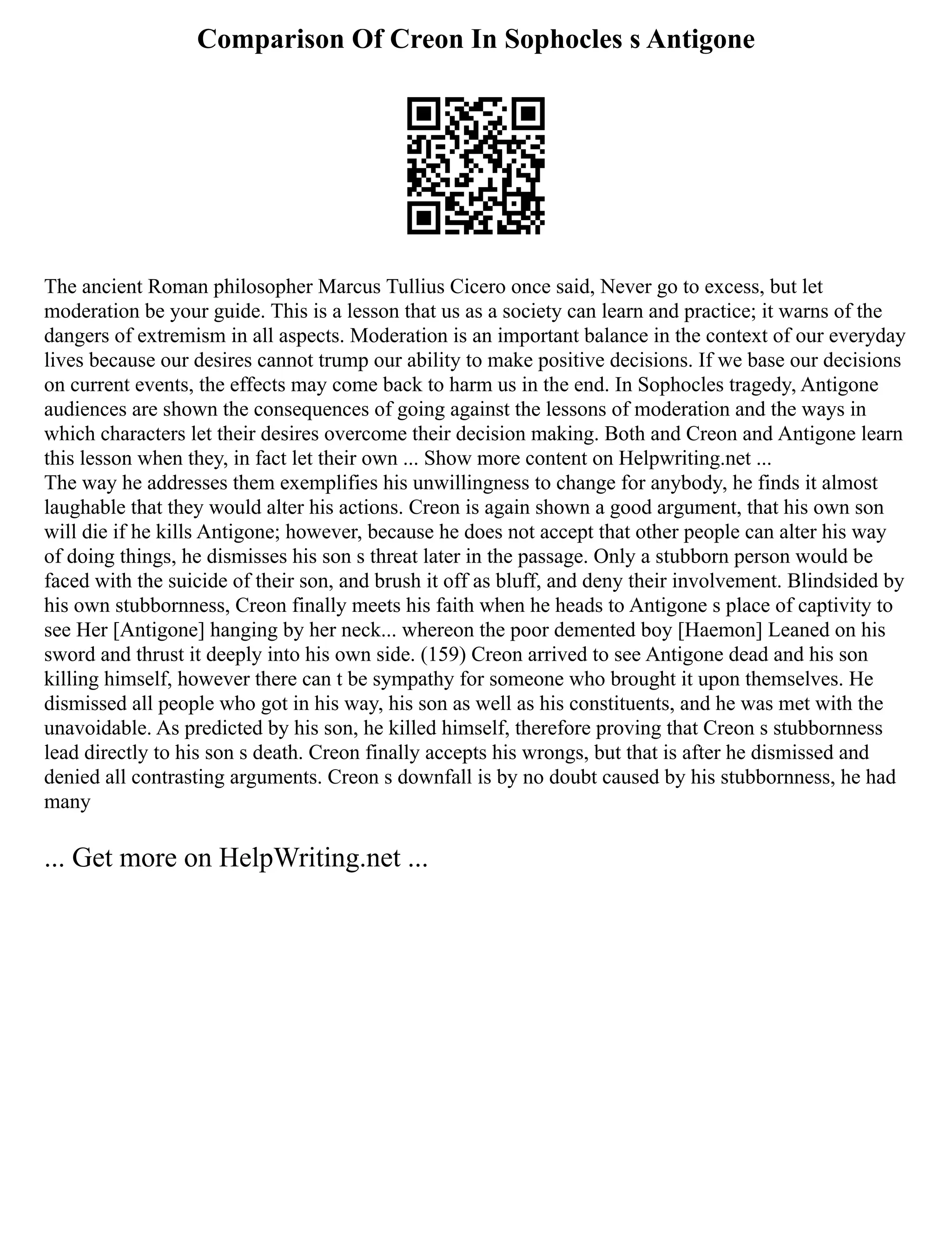 Comparison Of Creon In Sophocles s Antigone
The ancient Roman philosopher Marcus Tullius Cicero once said, Never go to excess, but let
moderation be your guide. This is a lesson that us as a society can learn and practice; it warns of the
dangers of extremism in all aspects. Moderation is an important balance in the context of our everyday
lives because our desires cannot trump our ability to make positive decisions. If we base our decisions
on current events, the effects may come back to harm us in the end. In Sophocles tragedy, Antigone
audiences are shown the consequences of going against the lessons of moderation and the ways in
which characters let their desires overcome their decision making. Both and Creon and Antigone learn
this lesson when they, in fact let their own ... Show more content on Helpwriting.net ...
The way he addresses them exemplifies his unwillingness to change for anybody, he finds it almost
laughable that they would alter his actions. Creon is again shown a good argument, that his own son
will die if he kills Antigone; however, because he does not accept that other people can alter his way
of doing things, he dismisses his son s threat later in the passage. Only a stubborn person would be
faced with the suicide of their son, and brush it off as bluff, and deny their involvement. Blindsided by
his own stubbornness, Creon finally meets his faith when he heads to Antigone s place of captivity to
see Her [Antigone] hanging by her neck... whereon the poor demented boy [Haemon] Leaned on his
sword and thrust it deeply into his own side. (159) Creon arrived to see Antigone dead and his son
killing himself, however there can t be sympathy for someone who brought it upon themselves. He
dismissed all people who got in his way, his son as well as his constituents, and he was met with the
unavoidable. As predicted by his son, he killed himself, therefore proving that Creon s stubbornness
lead directly to his son s death. Creon finally accepts his wrongs, but that is after he dismissed and
denied all contrasting arguments. Creon s downfall is by no doubt caused by his stubbornness, he had
many
... Get more on HelpWriting.net ...
 