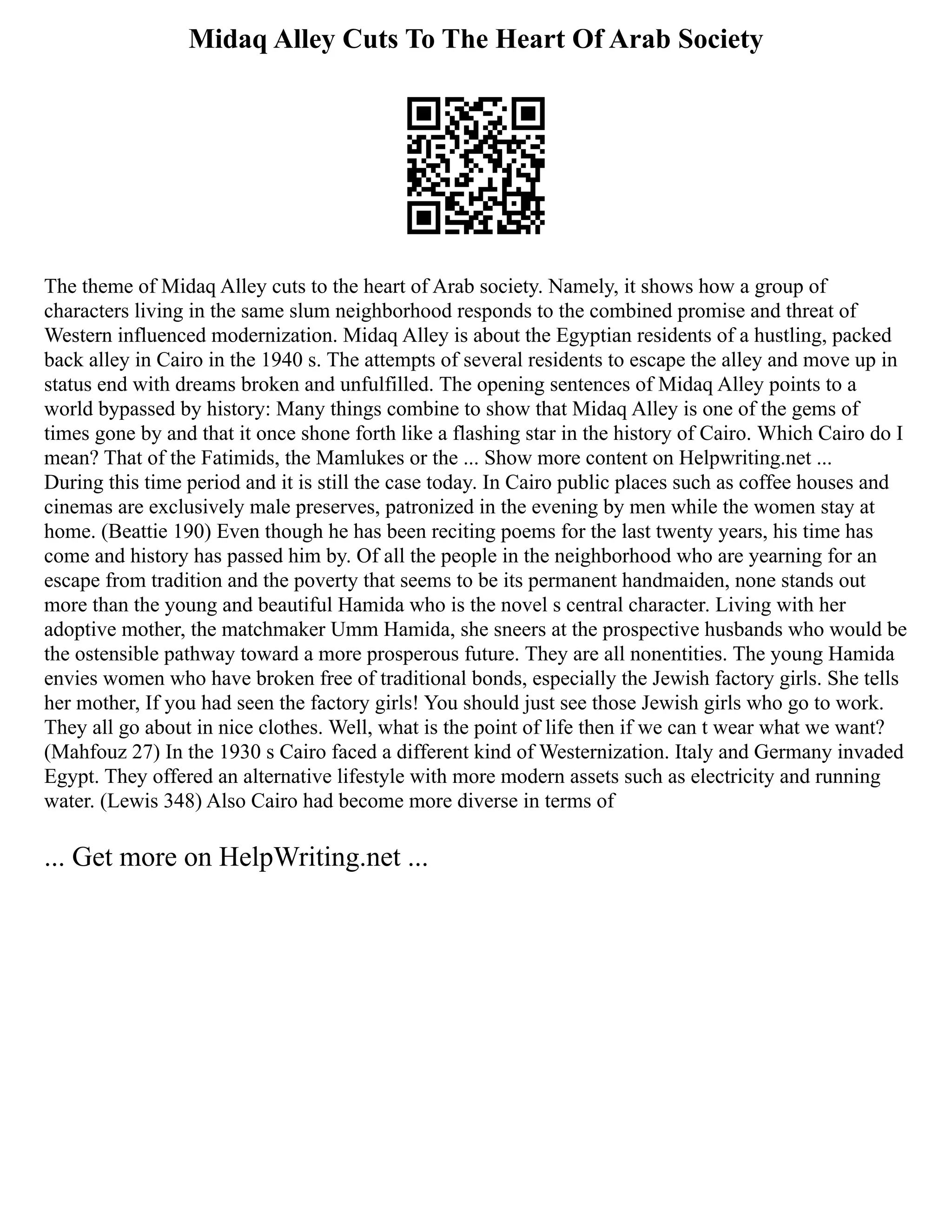 Midaq Alley Cuts To The Heart Of Arab Society
The theme of Midaq Alley cuts to the heart of Arab society. Namely, it shows how a group of
characters living in the same slum neighborhood responds to the combined promise and threat of
Western influenced modernization. Midaq Alley is about the Egyptian residents of a hustling, packed
back alley in Cairo in the 1940 s. The attempts of several residents to escape the alley and move up in
status end with dreams broken and unfulfilled. The opening sentences of Midaq Alley points to a
world bypassed by history: Many things combine to show that Midaq Alley is one of the gems of
times gone by and that it once shone forth like a flashing star in the history of Cairo. Which Cairo do I
mean? That of the Fatimids, the Mamlukes or the ... Show more content on Helpwriting.net ...
During this time period and it is still the case today. In Cairo public places such as coffee houses and
cinemas are exclusively male preserves, patronized in the evening by men while the women stay at
home. (Beattie 190) Even though he has been reciting poems for the last twenty years, his time has
come and history has passed him by. Of all the people in the neighborhood who are yearning for an
escape from tradition and the poverty that seems to be its permanent handmaiden, none stands out
more than the young and beautiful Hamida who is the novel s central character. Living with her
adoptive mother, the matchmaker Umm Hamida, she sneers at the prospective husbands who would be
the ostensible pathway toward a more prosperous future. They are all nonentities. The young Hamida
envies women who have broken free of traditional bonds, especially the Jewish factory girls. She tells
her mother, If you had seen the factory girls! You should just see those Jewish girls who go to work.
They all go about in nice clothes. Well, what is the point of life then if we can t wear what we want?
(Mahfouz 27) In the 1930 s Cairo faced a different kind of Westernization. Italy and Germany invaded
Egypt. They offered an alternative lifestyle with more modern assets such as electricity and running
water. (Lewis 348) Also Cairo had become more diverse in terms of
... Get more on HelpWriting.net ...
 