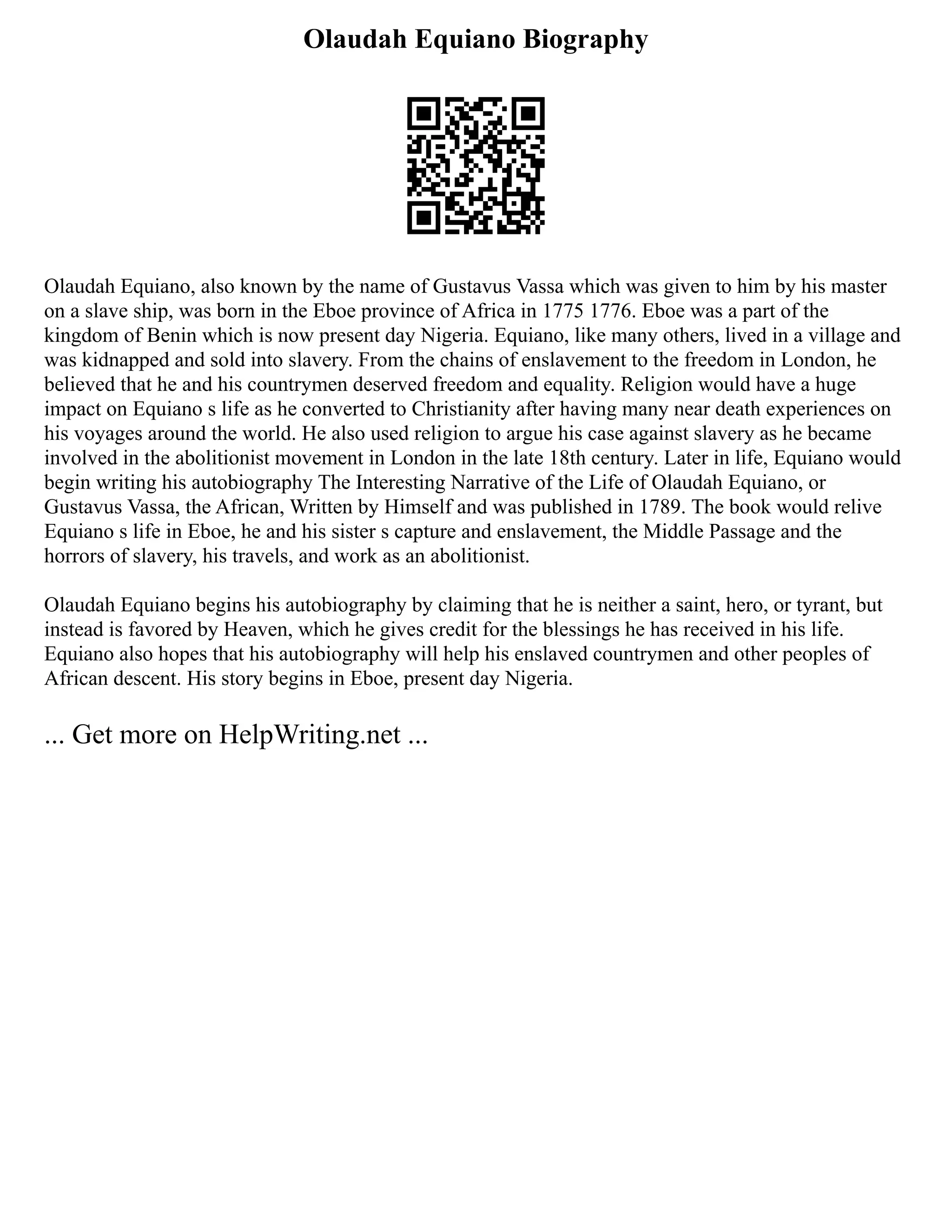 Olaudah Equiano Biography
Olaudah Equiano, also known by the name of Gustavus Vassa which was given to him by his master
on a slave ship, was born in the Eboe province of Africa in 1775 1776. Eboe was a part of the
kingdom of Benin which is now present day Nigeria. Equiano, like many others, lived in a village and
was kidnapped and sold into slavery. From the chains of enslavement to the freedom in London, he
believed that he and his countrymen deserved freedom and equality. Religion would have a huge
impact on Equiano s life as he converted to Christianity after having many near death experiences on
his voyages around the world. He also used religion to argue his case against slavery as he became
involved in the abolitionist movement in London in the late 18th century. Later in life, Equiano would
begin writing his autobiography The Interesting Narrative of the Life of Olaudah Equiano, or
Gustavus Vassa, the African, Written by Himself and was published in 1789. The book would relive
Equiano s life in Eboe, he and his sister s capture and enslavement, the Middle Passage and the
horrors of slavery, his travels, and work as an abolitionist.
Olaudah Equiano begins his autobiography by claiming that he is neither a saint, hero, or tyrant, but
instead is favored by Heaven, which he gives credit for the blessings he has received in his life.
Equiano also hopes that his autobiography will help his enslaved countrymen and other peoples of
African descent. His story begins in Eboe, present day Nigeria.
... Get more on HelpWriting.net ...
 