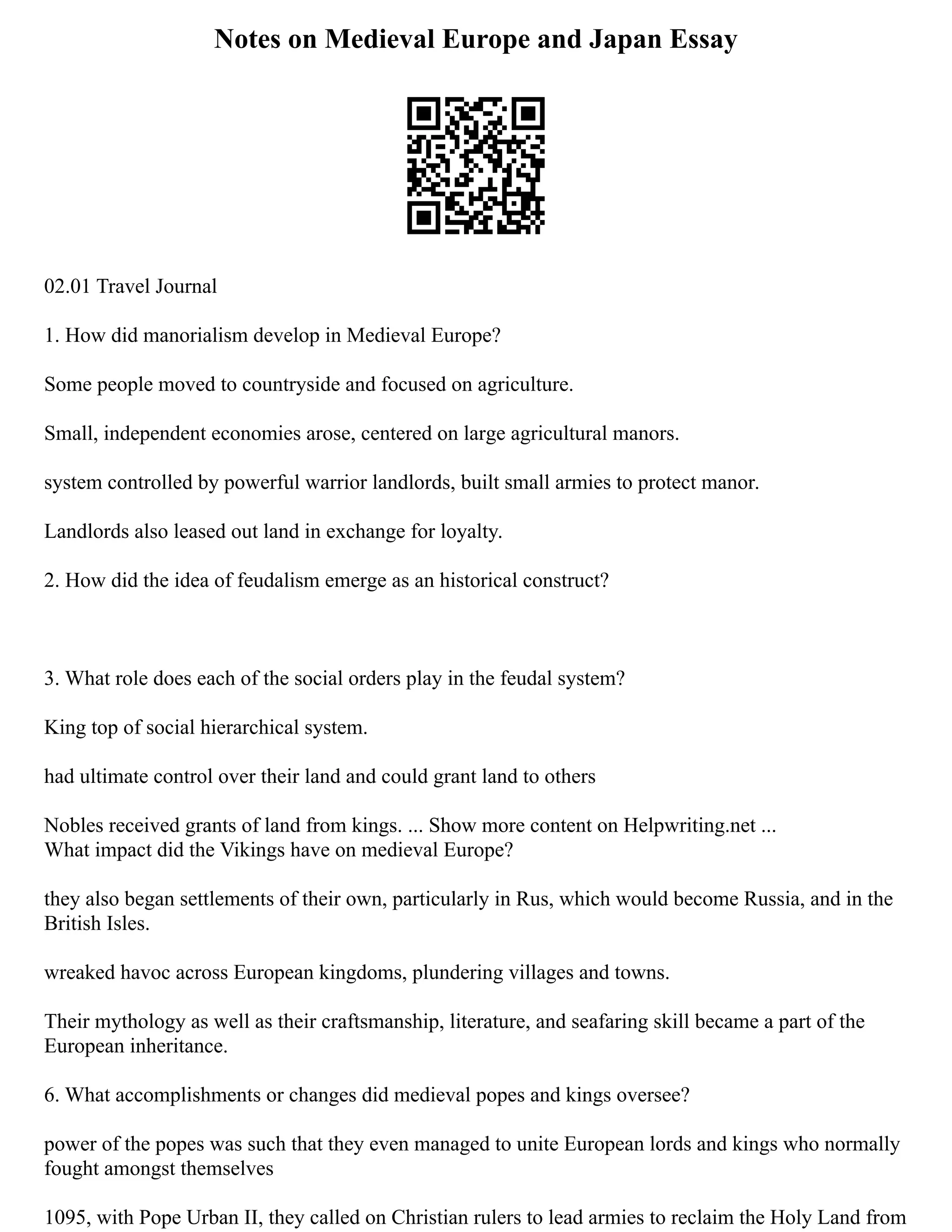 Notes on Medieval Europe and Japan Essay
02.01 Travel Journal
1. How did manorialism develop in Medieval Europe?
Some people moved to countryside and focused on agriculture.
Small, independent economies arose, centered on large agricultural manors.
system controlled by powerful warrior landlords, built small armies to protect manor.
Landlords also leased out land in exchange for loyalty.
2. How did the idea of feudalism emerge as an historical construct?
3. What role does each of the social orders play in the feudal system?
King top of social hierarchical system.
had ultimate control over their land and could grant land to others
Nobles received grants of land from kings. ... Show more content on Helpwriting.net ...
What impact did the Vikings have on medieval Europe?
they also began settlements of their own, particularly in Rus, which would become Russia, and in the
British Isles.
wreaked havoc across European kingdoms, plundering villages and towns.
Their mythology as well as their craftsmanship, literature, and seafaring skill became a part of the
European inheritance.
6. What accomplishments or changes did medieval popes and kings oversee?
power of the popes was such that they even managed to unite European lords and kings who normally
fought amongst themselves
1095, with Pope Urban II, they called on Christian rulers to lead armies to reclaim the Holy Land from
 