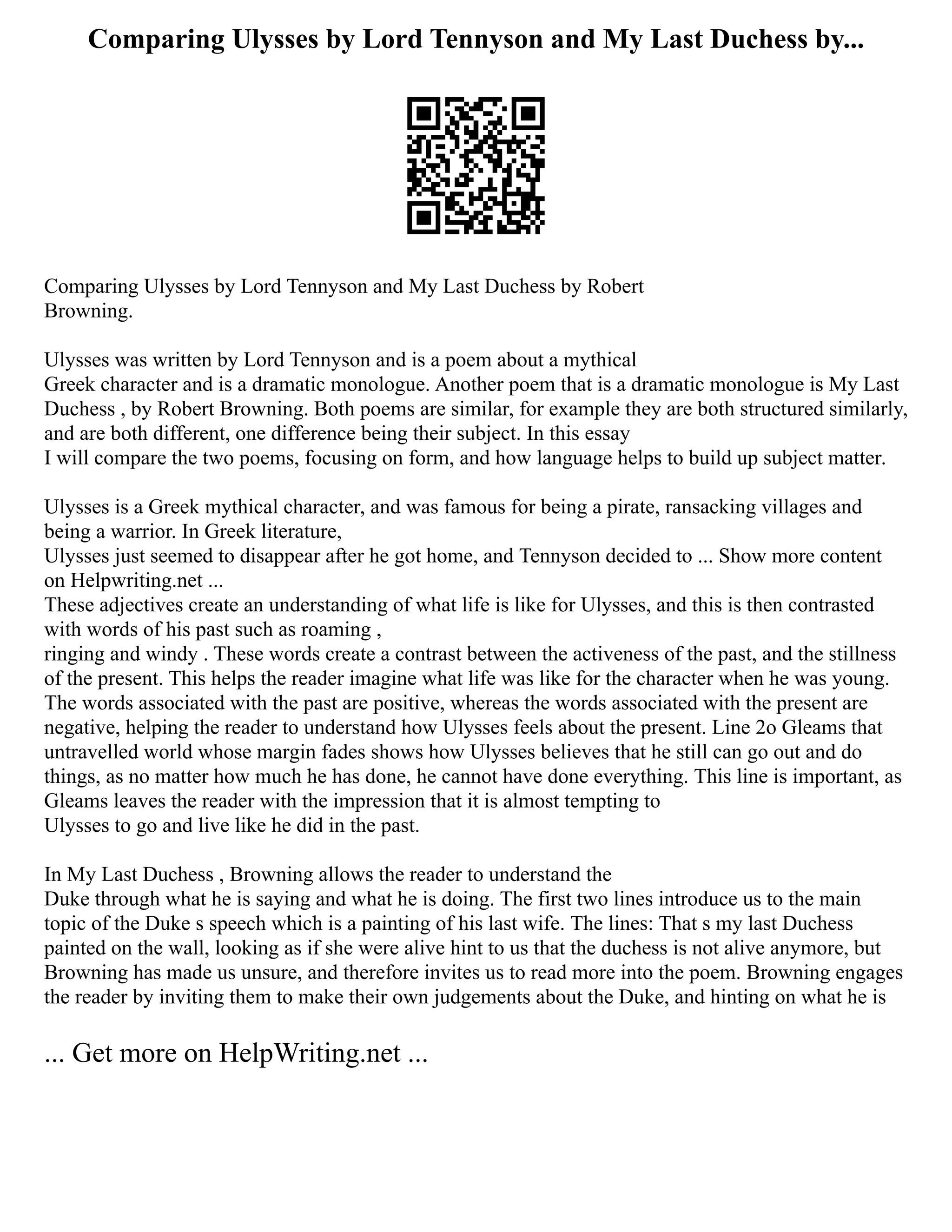 Comparing Ulysses by Lord Tennyson and My Last Duchess by...
Comparing Ulysses by Lord Tennyson and My Last Duchess by Robert
Browning.
Ulysses was written by Lord Tennyson and is a poem about a mythical
Greek character and is a dramatic monologue. Another poem that is a dramatic monologue is My Last
Duchess , by Robert Browning. Both poems are similar, for example they are both structured similarly,
and are both different, one difference being their subject. In this essay
I will compare the two poems, focusing on form, and how language helps to build up subject matter.
Ulysses is a Greek mythical character, and was famous for being a pirate, ransacking villages and
being a warrior. In Greek literature,
Ulysses just seemed to disappear after he got home, and Tennyson decided to ... Show more content
on Helpwriting.net ...
These adjectives create an understanding of what life is like for Ulysses, and this is then contrasted
with words of his past such as roaming ,
ringing and windy . These words create a contrast between the activeness of the past, and the stillness
of the present. This helps the reader imagine what life was like for the character when he was young.
The words associated with the past are positive, whereas the words associated with the present are
negative, helping the reader to understand how Ulysses feels about the present. Line 2o Gleams that
untravelled world whose margin fades shows how Ulysses believes that he still can go out and do
things, as no matter how much he has done, he cannot have done everything. This line is important, as
Gleams leaves the reader with the impression that it is almost tempting to
Ulysses to go and live like he did in the past.
In My Last Duchess , Browning allows the reader to understand the
Duke through what he is saying and what he is doing. The first two lines introduce us to the main
topic of the Duke s speech which is a painting of his last wife. The lines: That s my last Duchess
painted on the wall, looking as if she were alive hint to us that the duchess is not alive anymore, but
Browning has made us unsure, and therefore invites us to read more into the poem. Browning engages
the reader by inviting them to make their own judgements about the Duke, and hinting on what he is
... Get more on HelpWriting.net ...
 