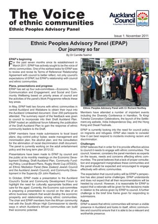 The Voice
of ethnic communities
Ethnic Peoples Advisory Panel
                                                                                             Issue 1: November 2011

                  Ethnic Peoples Advisory Panel (EPAP)
                                           Our journey so far
                                                  By Dr Camille Nakhid
EPAP’s beginning

F   or the past seven months since its establishment in
    March 2011, EPAP has actively sought to be the voice of
ethnic communities. One of the earliest tasks for EPAP was
to review and revise its Terms of Reference/ Relationship
Agreement with council to better reflect, not only council’s
expectations of EPAP, but EPAP’s relationship with council
and ethnic communities.
Plans, presentations and progress
EPAP has set up four sub-committees—Economic, Youth,
Communication and Engagement, and Social and Com-
munity Wellbeing based on priority areas of council and
the activities of the panel’s Work Programme reflects these
key areas.
In May, EPAP held two forums with ethnic communities in
                                                                 Ethnic Peoples Advisory Panel with Cr Richard Northey
central Auckland and Waitakere to obtain their input into
the Auckland Unleashed document. Over 200 participants         Members have attended a number of important events
attended. The summary report of the feedback was given         including the Diversity Conference in Hamilton, Te Kingi
to council to incorporate into their Draft Auckland Plan.      Tuheitia Coronation Celebrations, the launch of the Settle-
EPAP hosted an additional forum following the publication      ment.org website, India Independence Day, and the Hong
of the Draft Auckland Plan to gain the response of ethnic      Kong and Diwali Festivals.
community leaders to the Draft.                                EPAP is currently looking into the need for council policy
EPAP members have made submissions to local board              on migrants and refugees. EPAP also needs to consider
plans; dog control policy/ bylaw; waste management and         how it can best respond to incidents involving racism and
minimisation plan; the alcohol plan; and the consultation      discrimination.
for the elimination of racial discrimination draft document.   Challenges
The panel is currently working on the adult entertainment      EPAP believes that in order for it to provide effective advice
policy and the long term plan 2012-22.                         to council it needs to engage with ethnic communities. The
Presentations have been made to EPAP by council and            council, however, considers the panel members as experts
the public at its monthly meetings on the Economic Deve-       on the issues, needs and concerns affecting ethnic com-
lopment Strategy, Draft Auckland Plan, Community Fund-         munities. The panel believes that a lack of proper consulta-
ing Policy, Local Board Plans, Rugby World Cup (ATEED),        tion and engagement marginalises these communities and
an Ethnic Mediation Panel (New Zealand Jewish Council          the panel should be expected and encouraged to engage
and the Auckland Jewish Council), and Community Deve-          effectively with ethnic communities.
lopment in the Supercity (Dr John Raeburn).                    The expectation that council policy will be EPAP’s perspec-
In October, EPAP made a presentation to the Auckland           tive has also posed some challenges. EPAP understands
Council’s Social and Community Development Forum to            and does not expect that all their recommendations will be
highlight the need for culturally appropriate facilities and   heeded by council. However, it is reasonable for EPAP to
care for the aged. Currently, the Economic sub-committee       expect that a rationale will be given for the decisions made
is preparing a presentation to council on the idea of an       in relation to the advice given by EPAP to council. A further
ethnic business network that would develop the economic        challenge is the brief time frame given for responding to
prosperity and relationships among ethnic communities.         submissions.
The chair and EPAP members from the African community          Future
met with the South African High Commissioner to identify       EPAP is aware that ethnic communities will remain a visible
ways in which Auckland’s African communities can build         presence in Auckland and looks to itself, ethnic communi-
their economic potential.                                      ties and council to ensure that it is able to be a relevant and
                                                               worthwhile presence.
                                                                                                                             1
 