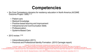 Competencies
• Six Core Competency domains for residency education in North America (ACGME
Outcome Project 1999) [1,2]
• Patient care
• Medical Knowledge
• Practice-based learning and improvement
• Interpersonal and Communication Skills
• Professionalism
• Systems-Based Care
• 2013 review: [3-5]
• Interprofessionalism (2011)
• Personal and Professional Identity Formation. (2010 Carnegie report)
1. Swing SR. The ACGME outcome project: retrospective and prospective. Med Teach. 2007;29:648–54.
2, ten Cate O, Snell L, Carraccio C. Medical competence: the interplay between individual ability and the health care environment. Med Teach. 2010;32:669–75.
3. Englander R, Cameron T, Ballard AJ, et al. Toward a common taxonomy of competency domains for the health professions and competencies for physicians. Acad Med. 2013;88:1088–94.
4. Interprofessional Education Collaborative Expert Panel. Core Competencies for Interprofessional Collaborative Practice: Report of an Expert Panel. Washington, D.C.: Interprofessional Education Collaborative;
2011.
5. Cooke M, Irby DM, O’Brien BC. Educating Physicians: A Call for Reform of Medical School and Residency. San Francisco: Jossey-Bass; 2010. P. 41.
 