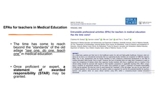• The time has come to reach
beyond the “standards” of the old
adage “see one, do one, teach
one” in medical education
• Once proficient or expert, a
statement of awarded
responsibility (STAR) may be
granted.
EPAs for teachers in Medical Education
 