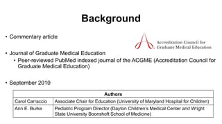 Background
• Commentary article
• Journal of Graduate Medical Education
• Peer-reviewed PubMed indexed journal of the ACGME (Accreditation Council for
Graduate Medical Education)
• September 2010
Authors
Carol Carraccio Associate Chair for Education (University of Maryland Hospital for Children)
Ann E. Burke Pediatric Program Director (Dayton Children’s Medical Center and Wright
State University Boonshoft School of Medicine)
 