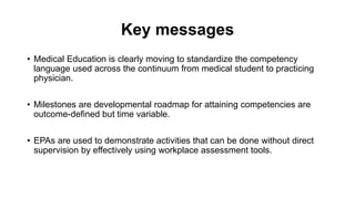 Key messages
• Medical Education is clearly moving to standardize the competency
language used across the continuum from medical student to practicing
physician.
• Milestones are developmental roadmap for attaining competencies are
outcome-defined but time variable.
• EPAs are used to demonstrate activities that can be done without direct
supervision by effectively using workplace assessment tools.
 