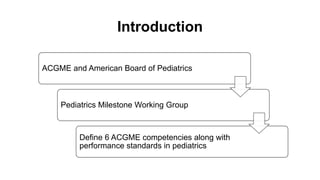 Introduction
ACGME and American Board of Pediatrics
Pediatrics Milestone Working Group
Define 6 ACGME competencies along with
performance standards in pediatrics
 