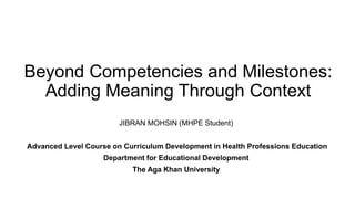 Beyond Competencies and Milestones:
Adding Meaning Through Context
JIBRAN MOHSIN (MHPE Student)
Advanced Level Course on Curriculum Development in Health Professions Education
Department for Educational Development
The Aga Khan University
 