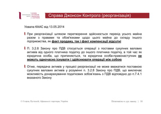 Справа Джонсон Контролз (реорганізація) 
Ухвала КААС від 13.05.2014 
При реорганізації шляхом перетворення здійснюється перехід усього майна 
разом з правами та обов'язками щодо цього майна до складу іншого 
підприємства, як факт продажу, так і факт компенсації відсутні 
П. 3.2.8 Закону про ПДВ стосується операції з поставки сукупних валових 
активів від одного платника податку до іншого платника податку, в той час як 
юридична особа, що припиняється, та юридична особа-правонаступник не 
можуть одночасно існувати і здійснювати операції між собою 
Отже, передача активів у процесі реорганізації не може вважатися поставкою 
сукупних валових активів у розумінні п. 3.2.8 Закону про ПДВ, що виключає 
можливість донарахування податкових зобов’язань з ПДВ відповідно до п.7.4.1 
вказаного Закону 
© Єгоров, Пугінскій, Афанасьєв і партнери, Україна Позитивізм vs дух закону 
| 10 
 