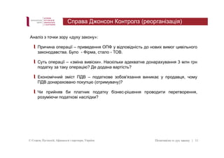Справа Джонсон Контролз (реорганізація) 
Аналіз з точки зору «духу закону»: 
Причина операції – приведення ОПФ у відповідність до нових вимог цивільного 
законодавства. Було - Фірма, стало - ТОВ. 
Суть операції – «зміна вивіски». Наскільки адекватне донарахування 3 млн грн 
податку за таку операцію? Де додана вартість? 
Економічний зміст ПДВ – податкове зобов'язання виникає у продавця, чому 
ПДВ донараховано покупцю (отримувачу)? 
Чи прийняв би платник податку бізнес-рішення проводити перетворення, 
розуміючи податкові наслідки? 
© Єгоров, Пугінскій, Афанасьєв і партнери, Україна Позитивізм vs дух закону 
| 11 
 