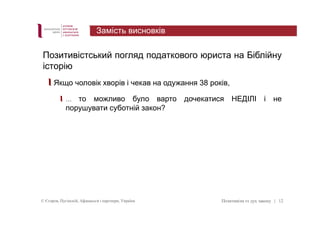 Позитивістський погляд податкового юриста на Біблійну 
історію 
Якщо чоловік хворів і чекав на одужання 38 років, 
… то можливо було варто дочекатися НЕДІЛІ і не 
порушувати суботній закон? 
© Єгоров, Пугінскій, Афанасьєв і партнери, Україна Позитивізм vs дух закону 
| 12 
Замість висновків 
 
