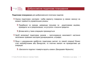 Добросовісне податкове планування 
Податкове планування для добросовісного платника податків: 
Оцінка податкових наслідків і вибір варіанту поведінки (у межах закону) на 
момент прийняття управлінських рішень: 
Придбання чи оренда, дивіденди грошима чи додатковими акціями, 
проводити чи ні реорганізацію, чи уступати «токсичні кредити» 
Ділова мета у таких операціях презюмується 
Засіб мінімізації податкових ризиків – прогнозування можливості настання 
негативних правових наслідків (донарахування, штрафи) 
Якщо з урахуванням майбутніх податкових виплат по певній операції бізнес 
стає неприбутковим або банкрутом, то платник взагалі не проводитиме цю 
операцію 
«Заплатити податки і померти мусить кожен» (Бенджамін Франклін) 
© Єгоров, Пугінскій, Афанасьєв і партнери, Україна Позитивізм vs дух закону 
| 3 
 