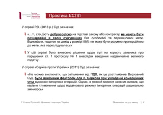 У справі Р.З. (2013 р.) Суд зазначив: 
«…ті, хто діють добросовісно на підставі закону або контракту, не мають бути 
розчаровані в своїх очікуваннях без особливої та переконливої мети. 
Відповідно, податок на дохід у розмірі 98% не може бути розумно пропорційним 
до мети, яка переслідувалась» 
У цій справі було винесено рішення щодо суті на користь заявника про 
порушення ст. 1 протоколу № 1 внаслідок введення надзвичайно великого 
податку 
У справі «Серков проти України» (2011) Суд зазначив: 
«Не можна виключати, що звільнення від ПДВ, як це розтлумачив Верховний 
Суд, було важливим фактором для п. Серкова при укладенні комерційних 
угод відносно імпортних операцій. Однак, в певний момент заявник виявив, що 
керівне тлумачення щодо податкового режиму імпортних операцій радикально 
змінилось» 
© Єгоров, Пугінскій, Афанасьєв і партнери, Україна Позитивізм vs дух закону 
| 4 
Практика ЄСПЛ 
 