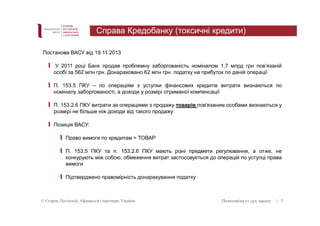 Справа Кредобанку (токсичні кредити) 
Постанова ВАСУ від 19.11.2013 
У 2011 році Банк продав проблемну заборгованість номіналом 1,7 млрд грн повʼязаній 
особі за 562 млн грн. Донараховано 62 млн грн. податку на прибуток по даній операції 
П. 153.5 ПКУ – по операціям з уступки фінансових кредитів витрати визнаються по 
номіналу заборгованості, а доходи у розмірі отриманої компенсації 
П. 153.2.6 ПКУ витрати за операціями з продажу товарів пов'язаним особами визнаються у 
розмірі не більше ніж доходи від такого продажу 
Позиція ВАСУ: 
Право вимоги по кредитам = ТОВАР 
П. 153.5 ПКУ та п. 153.2.6 ПКУ мають різні предмети регулювання, а отже, не 
конкурують між собою, обмеження витрат застосовується до операцій по уступці права 
вимоги 
Підтверджено правомірність донарахування податку 
© Єгоров, Пугінскій, Афанасьєв і партнери, Україна Позитивізм vs дух закону 
| 5 
 