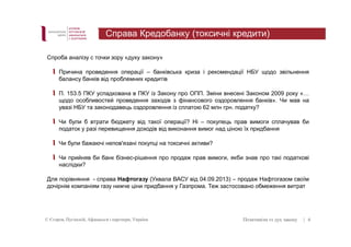 Справа Кредобанку (токсичні кредити) 
Спроба аналізу с точки зору «духу закону» 
Причина проведення операції – банківська криза і рекомендації НБУ щодо звільнення 
балансу банків від проблемних кредитів 
П. 153.5 ПКУ успадкована в ПКУ із Закону про ОПП. Зміни внесені Законом 2009 року «… 
щодо особливостей проведення заходів з фінансового оздоровлення банків». Чи мав на 
увазі НБУ та законодавець оздоровлення із сплатою 62 млн грн. податку? 
Чи були б втрати бюджету від такої операції? Ні – покупець прав вимоги сплачував би 
податок у разі перевищення доходів від виконання вимог над ціною їх придбання 
Чи були бажаючі непов'язані покупці на токсичні активи? 
Чи прийняв би банк бізнес-рішення про продаж прав вимоги, якби знав про такі податкові 
наслідки? 
Для порівняння - справа Нафтогазу (Ухвала ВАСУ від 04.09.2013) – продаж Нафтогазом своїм 
дочірнім компаніям газу нижче ціни придбання у Газпрома. Теж застосовано обмеження витрат 
© Єгоров, Пугінскій, Афанасьєв і партнери, Україна Позитивізм vs дух закону 
| 6 
 