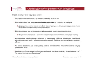 Справа Добробут (реінвестиція дивідендів) 
Спроба аналізу з точки зору «духу закону» 
Акції з більшим номіналом – це виплата у вигляді акцій чи ні? 
Цілі законодавця при запровадженні авансового внеску з податку на прибуток 
Дивіденди повинні сплачуватися з прибутку після оподаткування. У іншому випадку у компанії може 
не вистачити коштів на сплату податку на прибуток 
Цілі законодавця при запровадженні звільнення від сплати авансового внеску: 
При реінвестиції дивідендів з компанії не виводяться грошові кошти. Немає ризику втрат бюджету 
Корпоративне законодавство допускає 2 рівноцінних способи реінвестиції дивідендів: 
випуск додаткових акцій і збільшення номіналу акцій. Однакові наслідки у бухгалтерському 
обліку. 
Чи можна допускати, що законодавець мав на меті заохотити лише операцію по випуску 
додаткових акцій? 
Який би спосіб для реінвестиції обрали акціонери, очікуючи податок у розмірі 44 млн. грн? 
Чи взагалі розподіляли б дивіденди? 
© Єгоров, Пугінскій, Афанасьєв і партнери, Україна Позитивізм vs дух закону 
| 8 
 