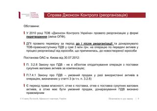 Обставини: 
Справа Джонсон Контролз (реорганізація) 
У 2010 році ТОВ «Джонсон Контролз Україна» провело реорганізацію у формі 
перетворення (зміна ОПФ). 
ДПІ провело перевірку за період до і після реорганізації та донарахувало 
ТОВ-правонаступнику ПДВ у сумі 3 млн грн. на операцію по передачі активів у 
процесі реорганізації від юрособи, що припинилась, до новоствореної юрособи 
Постанова ОАС м. Києва від 30.07.2012: 
П. 3.2.8 Закону про ПДВ - не є об'єктом оподаткування операція з поставки 
сукупних валових активів за компенсацію; 
П.7.4.1 Закону про ПДВ – умовний продаж у разі використанні активів в 
операціях, визначених у статті 3 (в т.ч. п. 3.2.8) 
Є перехід права власності, отже є поставка, отже є поставка сукупних валових 
активів, а отже має бути умовний продаж, донарахування ПДВ визнано 
правомірним 
© Єгоров, Пугінскій, Афанасьєв і партнери, Україна Позитивізм vs дух закону 
| 9 
 