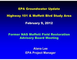 EPA Groundwater Update

Highway 101 & Moffett Blvd Study Area

          February 9, 2012


Former NAS Moffett Field Restoration
      Advisory Board Meeting


               Alana Lee
          EPA Project Manager
 