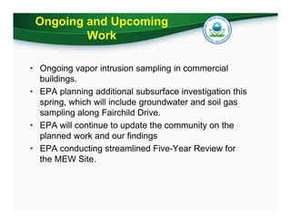 Ongoing and Upcoming
Work
• Ongoing vapor intrusion sampling in commercial
buildings.
• EPA planning additional subsurface investigation this
spring, which will include groundwater and soil gas
sampling along Fairchild Drive.
• EPA will continue to update the community on the
planned work and our findings
• EPA conducting streamlined Five-Year Review for
the MEW Site.

 