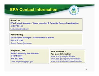 EPA Contact Information
Alana Lee
EPA Project Manager - Vapor Intrusion & Potential Source Investigation
415.972.3141
Lee.Alana@epa.gov
Penny Reddy
EPA Project Manager – Groundwater Cleanup
415.972.3108
Reddy.Penny@epa.gov

Alejandro Diaz
EPA Community Involvement
Coordinator
415.972.3242
Diaz.Alejandro@epa.gov

EPA Websites –
For More Information
www.epa.gov/region9/mew
www.epa.gov/region9/moffettfield
www.epa.gov/oswer/vaporintrusion

11

 
