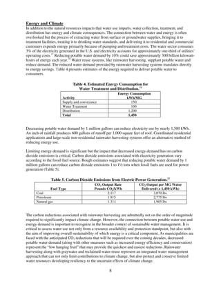Energy and Climate
In addition to the natural resources impacts that water use imparts, water collection, treatment, and
distribution has energy and climate consequences. The connection between water and energy is often
overlooked but the process of extracting water from surface or groundwater supplies, bringing it to
treatment facilities, treating it to drinking water standards, and delivering it to residential and commercial
customers expends energy primarily because of pumping and treatment costs. The water sector consumes
3% of the electricity generated in the U.S. and electricity accounts for approximately one-third of utilities’
operating costs.17 Reducing potable water demand by 10% could save approximately 300 billion kilowatt-
hours of energy each year.18 Water reuse systems, like rainwater harvesting, supplant potable water and
reduce demand. The reduced water demand provided by rainwater harvesting systems translates directly
to energy savings. Table 4 presents estimates of the energy required to deliver potable water to
consumers.

                              Table 4. Estimated Energy Consumption for
                                 Water Treatment and Distribution.19
                                                           Energy Consumption
                       Activity                                 kWh/MG
                       Supply and conveyance                       150
                       Water Treatment                             100
                       Distribution                              1,200
                       Total                                     1,450


Decreasing potable water demand by 1 million gallons can reduce electricity use by nearly 1,500 kWh.
An inch of rainfall produces 600 gallons of runoff per 1,000 square feet of roof. Coordinated residential
applications and large-scale non-residential rainwater harvesting systems offer an alternative method of
reducing energy use.

Limiting energy demand is significant but the impact that decreased energy demand has on carbon
dioxide emissions is critical. Carbon dioxide emissions associated with electricity generation vary
according to the fossil fuel source. Rough estimates suggest that reducing potable water demand by 1
million gallons can reduce carbon dioxide emissions 1 to 1½ tons when fossil fuels are used for power
generation (Table 5).

                Table 5. Carbon Dioxide Emissions from Electric Power Generation.20
                                            CO2 Output Rate              CO2 Output per MG Water
               Fuel Type                    Pounds CO2/kWh                Delivered (x 1,450 kWh)
      Coal                                         2.117                         3,070 lbs
      Petroleum                                    1.915                         2,775 lbs
      Natural gas                                  1.314                         1,905 lbs


The carbon reductions associated with rainwater harvesting are admittedly not on the order of magnitude
required to significantly impact climate change. However, the connection between potable water use and
energy demand is important to recognize in the broader context of sustainable water management. It is
critical to assess water use not only from a resource availability and protection standpoint, but also with
the aim of improving overall sustainability of which energy is a critical component. As municipalities are
faced with the anticipated CO2 reductions that will be required over the coming decades, decreased
potable water demand (along with other measures such as increased energy efficiency and conservation)
represent the “low hanging fruit” that may provide the quickest and easiest reductions. Rainwater
harvesting along with graywater and reclaimed water reuse represent an integrated water management
approach that can not only limit contributions to climate change, but also protect and conserve limited
water resources developing resiliency to the uncertain effects of climate change.

                                                      8
 