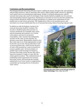 Conclusions and Recommendations
Encouraging rainwater harvesting and reuse requires enabling the practice through codes and regulations
and providing incentives. State or municipal codes need to address public health concerns by stipulating
water quality and cross-contamination requirements. Similar to reclaimed and graywater, specific
rainwater harvesting codes need to be developed. Codes should establish acceptable uses for rainwater
and corresponding treatment requirements. Disinfection of rainwater for reuse has been the standard, but
recent research and policies should encourage jurisdictions to evaluate lesser requirements for non-
potable uses in water closets and urinals. The simplification of the on-site treatment process and
associated cost savings could broaden the use of rainwater harvesting without increasing exposure risks.

In addition to code development, incentives for
rainwater harvesting should be instituted. The
incentives should recognize that rainwater is a
resource and that the use of potable water carries
and environmental and economic cost. Current
water policies and rates do not promote
sustainability, with a structure that inadequately
accounts for the value of water and does not
promote conservation. Municipalities should review
their water rates to see if they appropriately account
for the full cost of water. Pricing alternatives such
as increasing block rates, which increase the price
of water with increased use, create an incentive to
conserve potable water. An increased price of
potable water would encourage investment in
rainwater harvesting systems because they offer a
long-term inexpensive supply of water after the
initial capital investment. The combined actions of
establishing certain requirements for rainwater
harvesting systems and increasing the currently
underpriced cost of water creates a complementary
system that can encourage the use of alternative
water sources.


                                                             Commercially sized cistern at the Chicago Center for
                                                             Green Technology. Photo: Abby Hall, EPA.




                                                         9
 