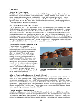 Case Studies
King Street Center, Seattle
The King Street Center in Seattle uses rainwater for toilet flushing and irrigation. Rainwater from the
building’s roof is collected in three 5,400 gallon cisterns. Collected rainwater passes through each tank
and is filtered prior to being pumped to the building’s toilets or irrigation system through a separate
piping system. When needed, potable makeup water is added to the cisterns. The collection and reuse
system is able to provide 60% of the annual water needed for toilet flushing, conserving approximately
1.4 million gallons of potable water each year.21

The Solaire, Battery Park City, New York
The 357,000 square foot, 27 floor building was the first high-rise residential structure to receive LEED®
Gold certification. The Solaire was designed to comply with Battery Park City’s progressive water and
stormwater standards; more than 2 inches of stormwater must be treated on site to meet the standards.
Rainwater is collected in a 10,000 gallon cistern located in the building’s basement. Collected water is
treated with a sand filter and chlorinated according to New York City Standards prior to being reused for
irrigating two green roofs on the building. Treated and recycled blackwater is used for toilet flushing and
make-up water. Water efficient appliances and the rainwater and blackwater reuse system have decreased
potable water use in the building by 50%.22 Because of its innovative environmental features, the Solaire
earned New York State’s first-ever tax credit for sustainable construction.23, 24

Philip Merrill Building, Annapolis, MD
The Chesapeake Bay Foundation’s
headquarters is a LEED® Version 1 Platinum
certified building. Rainwater from the roof is
collected in three exposed cisterns located
above the entrance.25 Roof runoff passes
through roof washers before entering the
cisterns; following the cisterns the water is
treated with a sand filter, chlorination, static
mixer, and carbon filter prior to reuse. The
building uses composting toilets, so the reused
water is used for bathroom and mop sinks, gear
washing, irrigation, fire suppression, and
laundry. The building’s design allows for a
90% reduction in potable water use with 73%
of the water used within the building supplied      Cisterns at CBF headquarters. Photo: Chesapeake Bay
                                                    Foundation.
by the cistern collection system.26, 27, 28

Alberici Corporate Headquarters, Overland, Missouri
Alberici Corporation, a construction company, chose to relocate its corporate headquarters to a 14-acre
site in the St. Louis suburbs in 2004. The site renovation included refurbishing a 150,000 square foot
former metal fabrication facility into a LEED® platinum certified office building. The building design
includes a rainwater collection and reuse system. Rainwater is collected from 60% of the garage roof area
and stored in a 38,000 gallon cistern. The collected water is filtered and chlorinated and used for toilet
flushing and the building’s cooling tower. The stormwater reuse system saves 500,000 gallons of water
each year, reducing potable water demand by 70%.29, 30

Lazarus Building, Columbus, Ohio
After Federated Department Stores closed the 750,000 square foot retail store in 2002, it donated the
building to the Columbus Downtown Development Corporation. The building renovation completed in
2007 achieved LEED® Gold certification and the building’s largest tenant is Ohio EPA. The renovated
building includes a rainwater collection and reuse system. The system makes use of an existing 40,000

                                                    11
 