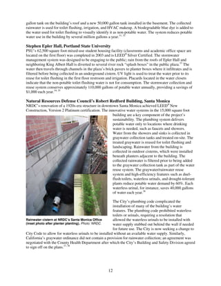 gallon tank on the building’s roof and a new 50,000 gallon tank installed in the basement. The collected
rainwater is used for toilet flushing, irrigation, and HVAC makeup. A biodegradable blue dye is added to
the water used for toilet flushing to visually identify it as non-potable water. The system reduces potable
water use in the building by several million gallons a year.31, 32

Stephen Epler Hall, Portland State University
PSU’s 62,500 square foot mixed-use student housing facility (classrooms and academic office space are
located on the first floor) was completed in 2003 and is LEED® Silver Certified. The stormwater
management system was designed to be engaging to the public; rain from the roofs of Epler Hall and
neighboring King Albert Hall is diverted to several river rock “splash boxes” in the public plaza.33 The
water then travels through channels in the plaza’s brick pavers to planter boxes where it infiltrates and is
filtered before being collected in an underground cistern. UV light is used to treat the water prior to its
reuse for toilet flushing in the first floor restroom and irrigation. Placards located in the water closets
indicate that the non-potable toilet flushing water is not for consumption. The stormwater collection and
reuse system conserves approximately 110,000 gallons of potable water annually, providing a savings of
$1,000 each year.34, 35

Natural Resources Defense Council’s Robert Redford Building, Santa Monica
NRDC’s renovation of a 1920s-era structure in downtown Santa Monica achieved LEED® New
Construction, Version 2 Platinum certification. The innovative water systems in the 15,000 square foot
                                                      building are a key component of the project’s
                                                      sustainability. The plumbing system delivers
                                                      potable water only to locations where drinking
                                                      water is needed, such as faucets and showers.
                                                      Water from the showers and sinks is collected in
                                                      graywater collection tanks and treated on-site. The
                                                      treated graywater is reused for toilet flushing and
                                                      landscaping. Rainwater from the building is
                                                      collected in outdoor cisterns, which were installed
                                                      beneath planters adjacent to the building. The
                                                      collected rainwater is filtered prior to being added
                                                      to the graywater collection tank as part of the water
                                                      reuse system. The graywater/rainwater reuse
                                                      system and high-efficiency features such as duel-
                                                      flush toilets, waterless urinals, and drought-tolerant
                                                      plants reduce potable water demand by 60%. Each
                                                      waterless urinal, for instance, saves 40,000 gallons
                                                      of water each year.36

                                                        The City’s plumbing code complicated the
                                                        installation of many of the building’s water
                                                        features. The plumbing code prohibited waterless
                                                        toilets or urinals, requiring a resolution that
Rainwater cistern at NRDC’s Santa Monica Office         allowed the waterless urinals to be installed with
(inset photo after planter planting). Photo: NRDC.      water supply stubbed out behind the wall if needed
                                                        for future use. The City is now seeking a change to
City Code to allow for waterless urinals to be installed without an available water supply. Similarly,
California’s graywater ordinance did not contain a provision for rainwater collection; an agreement was
negotiated with the County Health Department after which the City’s Building and Safety Division agreed
to sign off on the plans.37, 38




                                                     12
 