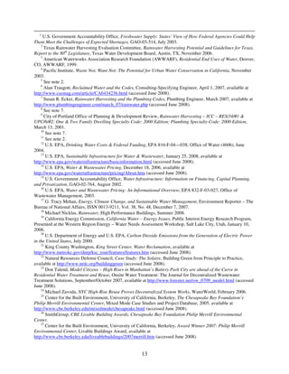 1
      U.S. Government Accountability Office, Freshwater Supply: States’ View of How Federal Agencies Could Help
Them Meet the Challenges of Expected Shortages, GAO-03-514, July 2003.
    2
      Texas Rainwater Harvesting Evaluation Committee, Rainwater Harvesting Potential and Guidelines for Texas,
Report to the 80th Legislature, Texas Water Development Board, Austin, TX, November 2006.
    3
      American Waterworks Association Research Foundation (AWWARF), Residential End Uses of Water, Denver,
CO, AWWARF, 1999.
    4
      Pacific Institute, Waste Not, Want Not: The Potential for Urban Water Conservation in California, November
2003.
    5
      See note 2.
    6
      Alan Traugott, Reclaimed Water and the Codes, Consulting-Specifying Engineer, April 1, 2007, available at
http://www.csemag.com/article/CA6434236.html (accessed June 2008).
    7
      Susan R. Ecker, Rainwater Harvesting and the Plumbing Codes, Plumbing Engineer, March 2007, available at
http://www.plumbingengineer.com/march_07/rainwater.php (accessed June 2008).
    8
      See note 7.
    9
      City of Portland Office of Planning & Development Review, Rainwater Harvesting – ICC – RES/34/#1 &
UPC/6/#2: One & Two Family Dwelling Specialty Code: 2000 Edition; Plumbing Specialty Code: 2000 Edition,
March 13, 2001.
    10
       See note 7.
    11
       See note 2.
    12
       U.S. EPA, Drinking Water Costs & Federal Funding, EPA 816-F-04—038, Office of Water (4606), June
2004.
    13
       U.S. EPA, Sustainable Infrastructure for Water & Wastewater, January 25, 2008, available at
http://www.epa.gov/waterinfrastructure/basicinformation.html (accessed June 2008).
    14
       U.S. EPA, Water & Wastewater Pricing, December 18, 2006, available at
http://www.epa.gov/waterinfrastructure/pricing/About.htm (accessed June 2008).
    15
       U.S. Government Accountability Office, Water Infrastructure: Information on Financing, Capital Planning,
and Privatization, GAO-02-764, August 2002.
    16
       U.S. EPA, Water and Wastewater Pricing: An Informational Overview, EPA 832-F-03-027, Office of
Wastewater Management, 2003.
    17
       G. Tracy Mehan, Energy, Climate Change, and Sustainable Water Management, Environment Reporter – The
Bureau of National Affairs, ISSN 0013-9211, Vol. 38, No. 48, December 7, 2007.
    18
       Michael Nicklas, Rainwater, High Performance Buildings, Summer 2008.
    19
       California Energy Commission, California Water – Energy Issues, Public Interest Energy Research Program,
Presented at the Western Region Energy – Water Needs Assessment Workshop, Salt Lake City, Utah, January 10,
2006.
    20
       U.S. Department of Energy and U.S. EPA, Carbon Dioxide Emissions from the Generation of Electric Power
in the United States, July 2000.
    21
       King County Washington, King Street Center, Water Reclamation, available at
http://www.metrokc.gov/dnrp/ksc_tour/features/features.htm (accessed June 2008).
    22
       Natural Resources Defense Council, Case Study: The Solaire, Building Green from Principle to Practice,
available at http://www.nrdc.org/buildinggreen (accessed June 2008).
    23
       Don Talend, Model Citizens – High Rises in Manhattan’s Battery Park City are ahead of the Curve in
Residential Water Treatment and Reuse, Onsite Water Treatment: The Journal for Decentralized Wastewater
Treatment Solutions, September/October 2007, available at http://www.forester.net/ow_0709_model.html (accessed
June 2008).
    24
       Michael Zavoda, NYC High-Rise Reuse Proves Decentralized System Works, WaterWorld, February 2006.
    25
       Center for the Built Environment, University of California, Berkeley, The Chesapeake Bay Foundation’s
Philip Merrill Environmental Center, Mixed Mode Case Studies and Project Database, 2005, available at
http://www.cbe.berkeley.edu/mixedmode/chesapeake.html (accessed June 2008).
    26
       SmithGroup, CBE Livable Building Awards, Chesapeake Bay Foundation Philip Merrill Environmental
Center.
    27
       Center for the Built Environment, University of California, Berkeley, Award Winner 2007: Philip Merrill
Environmental Center, Livable Buildings Award, available at
http://www.cbe.berkeley.edu/liveablebuildings/2007merrill.htm (accessed June 2008).


                                                      13
 
