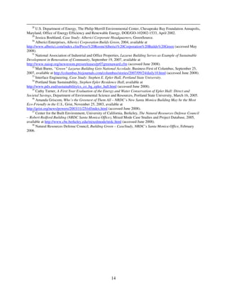 28
       U.S. Department of Energy, The Philip Merrill Environmental Center, Chesapeake Bay Foundation Annapolis,
Maryland, Office of Energy Efficiency and Renewable Energy, DOE/GO-102002-1533, April 2002.
    29
       Jessica Boehland, Case Study: Alberici Corporate Headquarters, GreenSource.
    30
       Alberici Enterprises, Alberici Corporation Builds Green, 2004, available at
http://www.alberici.com/index.cfm/Press%20Room/Alberici%20Corporation%20Builds%20Green (accessed May
2008).
    31
       National Association of Industrial and Office Properties, Lazarus Building Serves as Example of Sustainable
Development in Renovation of Community, September 19, 2007, available at
http://www.naiop.org/newsroom.pressreleases/pr07greenaward.cfm (accessed June 2008).
    32
       Matt Burns, “Green” Lazarus Building Gets National Accolade, Business First of Columbus, September 25,
2007, available at http://columbus.bizjournals.com/columbus/stories/2007/09/24/daily10.html (accessed June 2008).
    33
       Interface Engineering, Case Study: Stephen E. Epler Hall, Portland State University.
    34
       Portland State Sustainability, Stephen Epler Residence Hall, available at
http://www.pdx.eud/sustainability/cs_co_bg_epler_hall.html (accessed June 2008).
    35
       Cathy Turner, A First Year Evaluation of the Energy and Water Conservation of Epler Hall: Direct and
Societal Savings, Department of Environmental Science and Resources, Portland State University, March 16, 2005.
    36
       Amanda Griscom, Who’s the Greenest of Them All – NRDC’s New Santa Monica Building May be the Most
Eco-Friendly in the U.S., Grist, November 25, 2003, available at
http://grist.org/news/powers/2003/11/25/of/index.html (accessed June 2008).
    37
       Center for the Built Environment, University of California, Berkeley, The Natural Resources Defense Council
– Robert Redford Building (NRDC Santa Monica Office), Mixed Mode Case Studies and Project Database, 2005,
available at http://www.cbe.berkeley.edu/mixedmode/nrdc.html (accessed June 2008).
    38
       Natural Resources Defense Council, Building Green – CaseStudy, NRDC’s Santa Monica Office, February
2006.




                                                       14
 