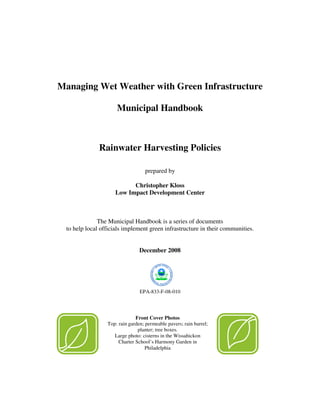 Managing Wet Weather with Green Infrastructure

                     Municipal Handbook



              Rainwater Harvesting Policies

                                   prepared by

                          Christopher Kloss
                    Low Impact Development Center



              The Municipal Handbook is a series of documents
 to help local officials implement green infrastructure in their communities.


                                December 2008




                                EPA-833-F-08-010




                              Front Cover Photos
                 Top: rain garden; permeable pavers; rain barrel;
                               planter; tree boxes.
                    Large photo: cisterns in the Wissahickon
                      Charter School’s Harmony Garden in
                                   Philadelphia
 