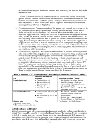 recommendation that special disinfection measures were unnecessary for rainwater dedicated to
          non-potable uses.10

          The level of treatment required by each municipality can influence the number of harvesting
          systems installed. Filtration and disinfection are not expensive treatment requirements but each
          treatment requirement adds a cost to the system. Simplifying the treatment requirements when
          there is not a threat to public health lowers the cost for private entities to install systems and
          encourages broader adoption of the practice.
     •    Cross-contamination – Cross-contamination of the potable water system is a critical concern for
          any water reuse system. Cross-contamination measures for rainwater reuse systems will be
          similar to those for reclaimed and graywater systems. When rainwater is integrated as a
          significant supply source for a non-potable indoor use, a potable make-up supply line is needed
          for dry periods and when the collected rainwater supply is unable to meet water demands. The
          make-up supply to the cistern is the point of greatest risk for cross-contamination of the potable
          supply. Codes will require a backflow prevention assembly on the potable water supply line, an
          air gap, or both. In addition to backflow prevention, the use of a designated, dual piping system
          is also necessary. Purple pipes, indicating reused water, are most often used to convey rainwater
          and are accompanied by pipe stenciling and point-of-contact signage that indicates the water is
          non-potable and not for consumption.
     •    Maintenance and inspection – The operation and maintenance of rainwater harvesting systems
          is the responsibility of the property owner. Municipal inspections occur during installation and
          inspections of backflow prevention systems are recommended on an annual basis. For the
          property owner, the operation of a rainwater harvesting system is similar to a private well.
          Especially for indoor uses annual water testing to verify water quality is recommended as well
          as regular interval maintenance to replace treatment system components such as filters or UV
          lights. The adoption and use of rainwater harvesting systems will add to the inspection
          responsibilities of the municipal public works department, but the type of inspection, level of
          effort, and documentation required will be similar to those of private potable water systems and
          should be readily integrated into the routine of the inspection department.

   Table 3. Minimum Water Quality Guidelines and Treatment Options for Stormwater Reuse.11
                                     Minimum Water Quality
  Use                                Guidelines                          Suggested Treatment Options
  Potable indoor uses                • Total coliforms – 0               • Pre-filtration – first flush diverter
                                     • Fecal coliforms – 0               • Cartridge filtration – 3 micron
                                     • Protozoan cysts – 0                  sediment filter followed by 3 micron
                                     • Viruses – 0                          activated carbon filter
                                     • Turbidity < 1 NTU                 • Disinfection – chlorine residual of 0.2
                                                                            ppm or UV disinfection
  Non-potable indoor uses            •   Total coliforms < 500 cfu per   • Pre-filtration – first flush diverter
                                         100 mL                          • Cartridge filtration – 5 micron
                                     •   Fecal coliforms < 100 cfu per      sediment filter
                                         100 mL                          • Disinfection – chlorination with
                                                                            household bleach or UV disinfection
  Outdoor uses                       N/A                                 Pre-filtration – first flush diverter
  *cfu – colony forming units
  *NTU – nephelometric turbidity units

Institution Issues and Barriers
Although stormwater reuse offers environmental and economic benefits, its use has remained relatively
limited. This is caused by a number of perceived and actual barriers. The high rate of water consumption
in the U.S. is coupled with water cost rates that are among the lowest. For example, U.S. water use is
approximately twice that of Europe, but the annual cost of household water bills are roughly equal. The
cost of water in the U.S. ranges from $0.70 to $4 per thousand gallons, with the national average cost
                                                           5
 