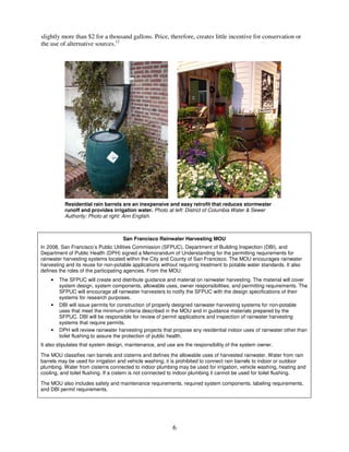 slightly more than $2 for a thousand gallons. Price, therefore, creates little incentive for conservation or
the use of alternative sources.12




          Residential rain barrels are an inexpensive and easy retrofit that reduces stormwater
          runoff and provides irrigation water. Photo at left: District of Columbia Water & Sewer
          Authority; Photo at right: Ann English.



                                    San Francisco Rainwater Harvesting MOU
In 2008, San Francisco’s Public Utilities Commission (SFPUC), Department of Building Inspection (DBI), and
Department of Public Health (DPH) signed a Memorandum of Understanding for the permitting requirements for
rainwater harvesting systems located within the City and County of San Francisco. The MOU encourages rainwater
harvesting and its reuse for non-potable applications without requiring treatment to potable water standards. It also
defines the roles of the participating agencies. From the MOU:
    •   The SFPUC will create and distribute guidance and material on rainwater harvesting. The material will cover
        system design, system components, allowable uses, owner responsibilities, and permitting requirements. The
        SFPUC will encourage all rainwater harvesters to notify the SFPUC with the design specifications of their
        systems for research purposes.
    •   DBI will issue permits for construction of properly designed rainwater harvesting systems for non-potable
        uses that meet the minimum criteria described in the MOU and in guidance materials prepared by the
        SFPUC. DBI will be responsible for review of permit applications and inspection of rainwater harvesting
        systems that require permits.
    •   DPH will review rainwater harvesting projects that propose any residential indoor uses of rainwater other than
        toilet flushing to assure the protection of public health.
It also stipulates that system design, maintenance, and use are the responsibility of the system owner.

The MOU classifies rain barrels and cisterns and defines the allowable uses of harvested rainwater. Water from rain
barrels may be used for irrigation and vehicle washing; it is prohibited to connect rain barrels to indoor or outdoor
plumbing. Water from cisterns connected to indoor plumbing may be used for irrigation, vehicle washing, heating and
cooling, and toilet flushing. If a cistern is not connected to indoor plumbing it cannot be used for toilet flushing.

The MOU also includes safety and maintenance requirements, required system components, labeling requirements,
and DBI permit requirements.




                                                           6
 