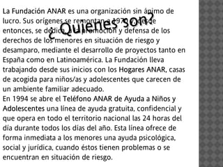 La Fundación ANAR es una organización sin ánimo de
       dac

                   ienes s on ?
lucro. Sus orígenes se remontan a 1970 y, desde
              ¿ Qu
entonces, se dedica, a la promoción y defensa de los
derechos de los menores en situación de riesgo y
desamparo, mediante el desarrollo de proyectos tanto en
España como en Latinoamérica. La Fundación lleva
trabajando desde sus inicios con los Hogares ANAR, casas
                                        oga
de acogida para niños/as y adolescentes que carecen de
un ambiente familiar adecuado.
En 1994 se abre el Teléfono ANAR de Ayuda a Niños y
                       léf
Adolescentes una línea de ayuda gratuita, confidencial y
   oles
que opera en todo el territorio nacional las 24 horas del
día durante todos los días del año. Esta línea ofrece de
forma inmediata a los menores una ayuda psicológica,
social y jurídica, cuando éstos tienen problemas o se
encuentran en situación de riesgo.
 
